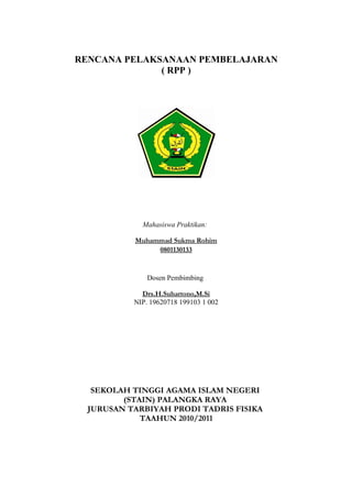 RENCANA PELAKSANAAN PEMBELAJARAN
              ( RPP )




             Mahasiswa Praktikan:

           Muhammad Sukma Rohim
                0801130133


               Dosen Pembimbing

             Drs.H.Suhartono,M.Si
           NIP. 19620718 199103 1 002




   SEKOLAH TINGGI AGAMA ISLAM NEGERI
         (STAIN) PALANGKA RAYA
  JURUSAN TARBIYAH PRODI TADRIS FISIKA
             TAAHUN 2010/2011
 