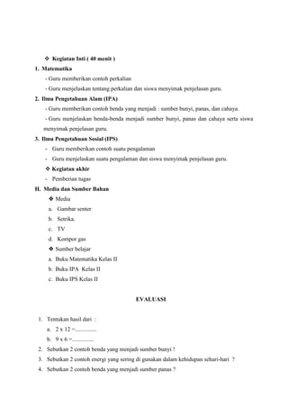  Kegiatan Inti ( 40 menit )
1. Matematika
- Guru memberikan contoh perkalian
- Guru menjelaskan tentang perkalian dan siswa menyimak penjelasan guru.
2. Ilmu Pengetahuan Alam (IPA)
- Guru memberikan contoh benda yang menjadi : sumber bunyi, panas, dan cahaya.
- Guru menjelaskan benda-benda menjadi sumber bunyi, panas dan cahaya serta siswa
menyimak penjelasan guru.
3. Ilmu Pengetahuan Sosial (IPS)
- Guru memberikan contoh suatu pengalaman
- Guru menjelaskan suatu pengalaman dan siswa menyimak penjelasan guru.
 Kegiatan akhir
- Pemberian tugas
H. Media dan Sumber Bahan
 Media
a. Gambar senter
b. Setrika.
c. TV
d. Kompor gas
 Sumber belajar
a. Buku Matematika Kelas II
b. Buku IPA Kelas II
c. Buku IPS Kelas II
EVALUASI
1. Tentukan hasil dari :
a. 2 x 12 =...............
b. 9 x 6 =...............
2. Sebutkan 2 contoh benda yang menjadi sumber bunyi !
3. Sebutkan 2 contoh energi yang sering di gunakan dalam kehidupan sehari-hari ?
4. Sebutkan 2 contoh benda yang menjadi sumber panas ?
 