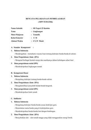 RENCANA PELAKSANAAN PEMBELAJARAN
( RPP TEMATIK)
Nama Sekolah : SD Negeri 25 Katobu
Tema : Lingkungan
Mata Pelajaran : Tematik
Kelas/Semester : I / II
Alokasi Waktu : 2 X 35 Menit
A. Standar Kompetensi :
1. Bahasa Indonesia
- Mendengarkan : memahami wacana lisan tentang deskripsi benda-benda di sekitar.
2. Ilmu Pengetahuan Alam (IPA)
- Mengenal berbagai bentuk energi dan manfaatnya dalam kehidupan sehari-hari
3. Ilmu pengetahuan sosial (IPS)
- Mendeskripsikan lingkungan rumah
B. Kompetensi Dasar
1. Bahasa Indonesia
- Mengulang deskripsi tentang benda-benda sekitar.
2. Ilmu Pengetahuan Alam (IPA)
- Mengidentifikasi penyebab benda-benda bergerak.
3. Ilmu pengetahuan sosial (IPS)
- Mendeskripsikan letak rumah
C. Indikator
1. Bahasa Indonesia
- Mengulang deskripsi benda-benda sesuai deskripsi guru.
- Menentukan nama benda yang di deskripsikan guru
- Mendeskripsikan benda-benda lain dengan bimbingan.
2. Ilmu Pengetahuan Alam (IPA)
- Menyebutkan alat – alat rumah tangga yang tidak menggunakan energi listrik.
 