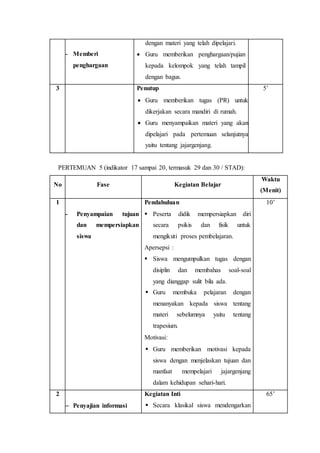 - Memberi 
penghargaan 
dengan materi yang telah dipelajari. 
 Guru memberikan penghargaan/pujian 
kepada kelompok yang telah tampil 
dengan bagus. 
3 Penutup 
 Guru memberikan tugas (PR) untuk 
dikerjakan secara mandiri di rumah. 
 Guru menyampaikan materi yang akan 
dipelajari pada pertemuan selanjutnya 
yaitu tentang jajargenjang. 
5’ 
PERTEMUAN 5 (indikator 17 sampai 20, termasuk 29 dan 30 / STAD): 
No Fase Kegiatan Belajar 
Waktu 
(Menit) 
1 
- Penyampaian tujuan 
dan mempersiapkan 
siswa 
Pendahuluan 
 Peserta didik mempersiapkan diri 
secara psikis dan fisik untuk 
mengikuti proses pembelajaran. 
Apersepsi : 
 Siswa mengumpulkan tugas dengan 
disiplin dan membahas soal-soal 
yang dianggap sulit bila ada. 
 Guru membuka pelajaran dengan 
menanyakan kepada siswa tentang 
materi sebelumnya yaitu tentang 
trapesium. 
Motivasi: 
 Guru memberikan motivasi kepada 
siswa dengan menjelaskan tujuan dan 
manfaat mempelajari jajargenjang 
dalam kehidupan sehari-hari. 
10’ 
2 
 Penyajian informasi 
Kegiatan Inti 
 Secara klasikal siswa mendengarkan 
65’ 
 