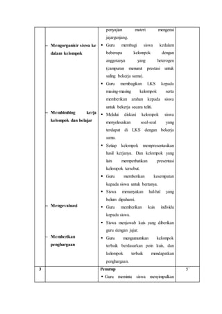  Mengorganisir siswa ke 
dalam kelompok 
 Membimbing kerja 
kelompok dan belajar 
 Mengevaluasi 
 Memberikan 
penghargaan 
penyajian materi mengenai 
jajargenjang. 
 Guru membagi siswa kedalam 
beberapa kelompok dengan 
anggotanya yang heterogen 
(campuran menurut prestasi untuk 
saling bekerja sama). 
 Guru membagikan LKS kepada 
masing-masing kelompok serta 
memberikan arahan kepada siswa 
untuk bekerja secara teliti. 
 Melalui diskusi kelompok siswa 
menyelesaikan soal-soal yang 
terdapat di LKS dengan bekerja 
sama. 
 Setiap kelompok mempresentasikan 
hasil kerjanya. Dan kelompok yang 
lain memperhatikan presentasi 
kelompok tersebut. 
 Guru memberikan kesempatan 
kepada siswa untuk bertanya. 
 Siswa menanyakan hal-hal yang 
belum dipahami. 
 Guru memberikan kuis individu 
kepada siswa. 
 Siswa menjawab kuis yang diberikan 
guru dengan jujur. 
 Guru mengumumkan kelompok 
terbaik berdasarkan poin kuis, dan 
kelompok terbaik mendapatkan 
penghargaan. 
3 Penutup 
 Guru meminta siswa menyimpulkan 
5’ 
 