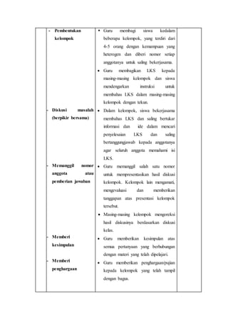 - Pembentukan 
kelompok 
- Diskusi masalah 
(berpikir bersama) 
- Memanggil nomor 
anggota atau 
pemberian jawaban 
- Memberi 
kesimpulan 
- Memberi 
penghargaan 
 Guru membagi siswa kedalam 
beberapa kelompok, yang terdiri dari 
4-5 orang dengan kemampuan yang 
heterogen dan diberi nomor setiap 
anggotanya untuk saling bekerjasama. 
 Guru membagikan LKS kepada 
masing-masing kelompok dan siswa 
mendengarkan instruksi untuk 
membahas LKS dalam masing-masing 
kelompok dengan tekun. 
 Dalam kelompok, siswa bekerjasama 
membahas LKS dan saling bertukar 
informasi dan ide dalam mencari 
penyelesaian LKS dan saling 
bertanggungjawab kepada anggotanya 
agar seluruh anggota memahami isi 
LKS. 
 Guru memanggil salah satu nomor 
untuk mempresentasikan hasil diskusi 
kelompok. Kelompok lain mengamati, 
mengevaluasi dan memberikan 
tanggapan atas presentasi kelompok 
tersebut. 
 Masing-masing kelompok mengoreksi 
hasil diskusinya berdasarkan diskusi 
kelas. 
 Guru memberikan kesimpulan atas 
semua pertanyaan yang berhubungan 
dengan materi yang telah dipelajari. 
 Guru memberikan penghargaan/pujian 
kepada kelompok yang telah tampil 
dengan bagus. 
 
