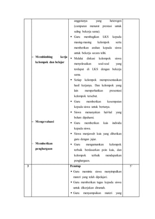  Membimbing kerja 
kelompok dan belajar 
 Mengevaluasi 
 Memberikan 
penghargaan 
anggotanya yang heterogen 
(campuran menurut prestasi untuk 
saling bekerja sama). 
 Guru membagikan LKS kepada 
masing-masing kelompok serta 
memberikan arahan kepada siswa 
untuk bekerja secara teliti. 
 Melalui diskusi kelompok siswa 
menyelesaikan soal-soal yang 
terdapat di LKS dengan bekerja 
sama. 
 Setiap kelompok mempresentasikan 
hasil kerjanya. Dan kelompok yang 
lain memperhatikan presentasi 
kelompok tersebut. 
 Guru memberikan kesempatan 
kepada siswa untuk bertanya. 
 Siswa menanyakan hal-hal yang 
belum dipahami. 
 Guru memberikan kuis individu 
kepada siswa. 
 Siswa menjawab kuis yang diberikan 
guru dengan jujur. 
 Guru mengumumkan kelompok 
terbaik berdasarkan poin kuis, dan 
kelompok terbaik mendapatkan 
penghargaan. 
3 Penutup 
 Guru meminta siswa menyimpulkan 
materi yang telah dipelajari. 
 Guru memberikan tugas kepada siswa 
untuk dikerjakan dirumah. 
 Guru menyampaikan materi yang 
5’ 
 