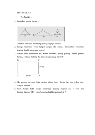 PENGETAHUAN 
Tes Tertulis : 
1. Perhatikan gambar berikut : 
Tentukan sifat-sifat dari masing-masing segitiga tersebut! 
2. Persegi merupakan belah ketupat dengan sifat khusus. Berdasarkan pernyataan 
tersebut, buatlah pengertian persegi! 
3. Sebuah lahan persawahan pak Kumar berbentuk persegi panjang. Seperti gambar 
berikut, Tentukan keliling dan luas persegi panjang tersebut! 
D C 
50 cm 
A 80 cm B 
4. Jika panjang sisi suatu bujur sangkar adalah 6 cm , berapa luas dan keliling bujur 
Sangkar tersebut ? 
5. Suatu bangun belah ketupat mempunyai panjang diagonal AC = 7cm, dan 
Panjang diagonal BD = 6 cm, berapaluasbelahketupattersebut ? 
 