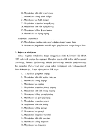 22. Menjelaskan sifat-sifat belah ketupat 
23. Menentukan keliling belah ketupat 
24. Menentukan luas belah ketupat 
25. Menjelaskan pengertian layang- layang 
26. Menjelaskan sifat-sifat layang- layang 
27. Menentukan keliling layang-layang 
28. Menentukan luas layang-layang 
Kompetensi keterampilan 
29. Menyebutkan masalah nyata yang berkaitan dengan bangun datar 
30. Menentukan penyelesaian masalah nyata yang berkaitan dengan bangun datar 
D. Tujuan pembelajaran 
Melalui kegiatan berkelompok dengan menggunakan model Kooperatif Tipe STAD, 
NHT pada topik segitiga dan segiempat diharapkan peserta didik terlibat aktif mengamati 
(Observing), menanya (Questioning), menalar (Assosiating), mencoba (Experimenting) 
dan mengaitkan (Networking) antar konsep dalam pembelajaran serta bertanggungjawab 
dalam kelompoknya, dengan tujuan peserta didik dapat: 
1. Menjelaskan pengertian segitiga 
2. Menjelaskan sifat-sifat segitiga istimewa 
3. Menentukan keliling segitiga 
4. Menentukan luas segitiga 
5. Menjelaskan pengertian persegi panjang 
6. Menjelaskan sifat-sifat persegi panjang 
7. Menentukan keliling persegi panjang 
8. Menentukan luas persegi panjang 
9. Menjelaskan pengertian persegi 
10. Menjelaskan sifat-sifat persegi 
11. Menentukan keliling persegi 
12. Menentukan luas persegi 
13. Menjelaskan pengertian trapesium 
14. Menjelaskan sifat-sifat trapesium 
15. Menentukan keliling trapesium 
16. Menentukan luas trapesium 
 