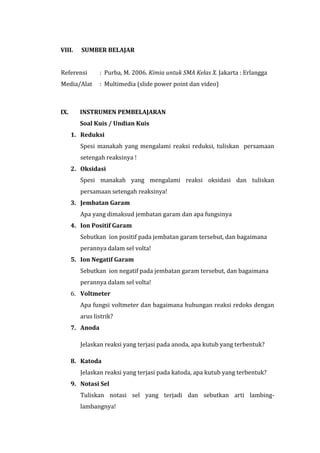 VIII. SUMBER BELAJAR
Referensi : Purba, M. 2006. Kimia untuk SMA Kelas X. Jakarta : Erlangga
Media/Alat : Multimedia (slide power point dan video)
IX. INSTRUMEN PEMBELAJARAN
Soal Kuis / Undian Kuis
1. Reduksi
Spesi manakah yang mengalami reaksi reduksi, tuliskan persamaan
setengah reaksinya !
2. Oksidasi
Spesi manakah yang mengalami reaksi oksidasi dan tuliskan
persamaan setengah reaksinya!
3. Jembatan Garam
Apa yang dimaksud jembatan garam dan apa fungsinya
4. Ion Positif Garam
Sebutkan ion positif pada jembatan garam tersebut, dan bagaimana
perannya dalam sel volta!
5. Ion Negatif Garam
Sebutkan ion negatif pada jembatan garam tersebut, dan bagaimana
perannya dalam sel volta!
6. Voltmeter
Apa fungsi voltmeter dan bagaimana hubungan reaksi redoks dengan
arus listrik?
7. Anoda
Jelaskan reaksi yang terjasi pada anoda, apa kutub yang terbentuk?
8. Katoda
Jelaskan reaksi yang terjasi pada katoda, apa kutub yang terbentuk?
9. Notasi Sel
Tuliskan notasi sel yang terjadi dan sebutkan arti lambing-
lambangnya!
 