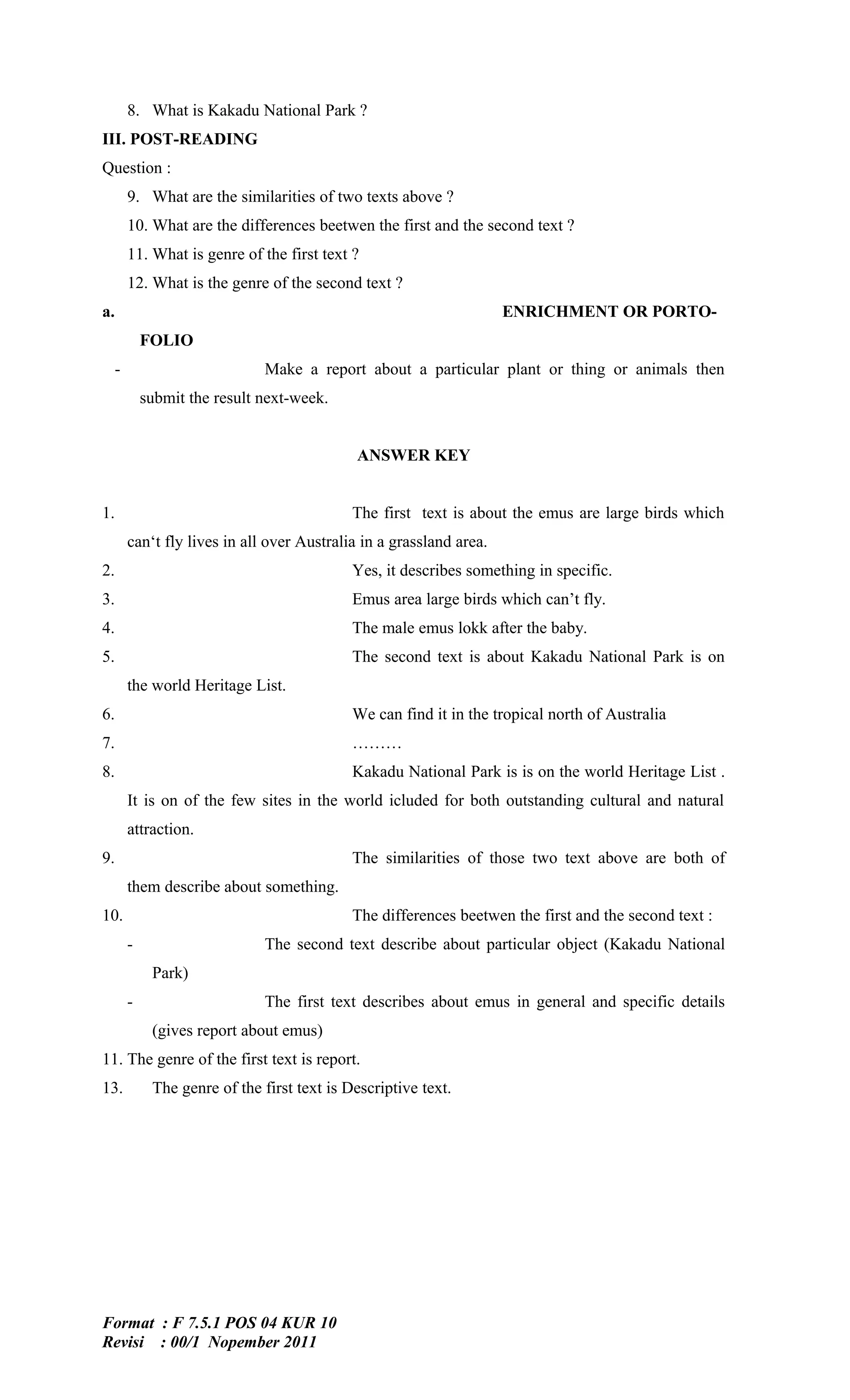 8. What is Kakadu National Park ?
III. POST-READING
Question :
      9. What are the similarities of two texts above ?
      10. What are the differences beetwen the first and the second text ?
      11. What is genre of the first text ?
      12. What is the genre of the second text ?
a.                                                                 ENRICHMENT OR PORTO-
          FOLIO
  -                          Make a report about a particular plant or thing or animals then
          submit the result next-week.


                                           ANSWER KEY


1.                                         The first text is about the emus are large birds which
      can‘t fly lives in all over Australia in a grassland area.
2.                                         Yes, it describes something in specific.
3.                                         Emus area large birds which can’t fly.
4.                                         The male emus lokk after the baby.
5.                                         The second text is about Kakadu National Park is on
      the world Heritage List.
6.                                         We can find it in the tropical north of Australia
7.                                         ………
8.                                         Kakadu National Park is is on the world Heritage List .
      It is on of the few sites in the world icluded for both outstanding cultural and natural
      attraction.
9.                                         The similarities of those two text above are both of
      them describe about something.
10.                                        The differences beetwen the first and the second text :
      -                      The second text describe about particular object (Kakadu National
           Park)
      -                      The first text describes about emus in general and specific details
           (gives report about emus)
11. The genre of the first text is report.
13.        The genre of the first text is Descriptive text.




Format : F 7.5.1 POS 04 KUR 10
Revisi : 00/1 Nopember 2011
 