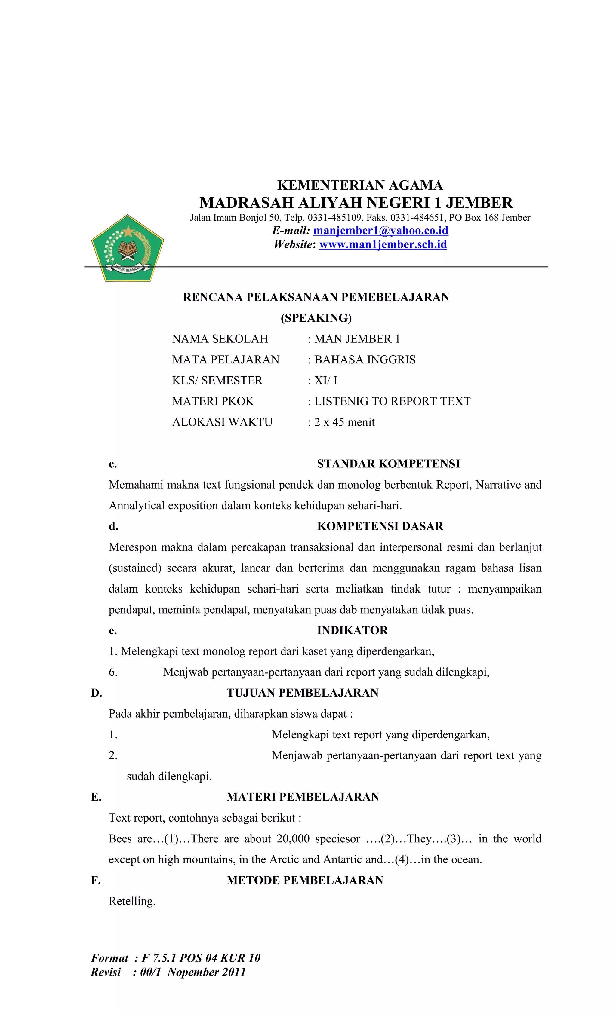 KEMENTERIAN AGAMA
                         MADRASAH ALIYAH NEGERI 1 JEMBER
                       Jalan Imam Bonjol 50, Telp. 0331-485109, Faks. 0331-484651, PO Box 168 Jember
                                         E-mail: manjember1@yahoo.co.id
                                         Website: www.man1jember.sch.id



                     RENCANA PELAKSANAAN PEMEBELAJARAN
                                           (SPEAKING)
                   NAMA SEKOLAH                  : MAN JEMBER 1
                   MATA PELAJARAN                : BAHASA INGGRIS
                   KLS/ SEMESTER                 : XI/ I
                   MATERI PKOK                   : LISTENIG TO REPORT TEXT
                   ALOKASI WAKTU                 : 2 x 45 menit


     c.                                            STANDAR KOMPETENSI
     Memahami makna text fungsional pendek dan monolog berbentuk Report, Narrative and
     Annalytical exposition dalam konteks kehidupan sehari-hari.
     d.                                            KOMPETENSI DASAR
     Merespon makna dalam percakapan transaksional dan interpersonal resmi dan berlanjut
     (sustained) secara akurat, lancar dan berterima dan menggunakan ragam bahasa lisan
     dalam konteks kehidupan sehari-hari serta meliatkan tindak tutur : menyampaikan
     pendapat, meminta pendapat, menyatakan puas dab menyatakan tidak puas.
     e.                                            INDIKATOR
     1. Melengkapi text monolog report dari kaset yang diperdengarkan,
     6.           Menjwab pertanyaan-pertanyaan dari report yang sudah dilengkapi,
D.                             TUJUAN PEMBELAJARAN
     Pada akhir pembelajaran, diharapkan siswa dapat :
     1.                                  Melengkapi text report yang diperdengarkan,
     2.                                  Menjawab pertanyaan-pertanyaan dari report text yang
          sudah dilengkapi.
E.                             MATERI PEMBELAJARAN
     Text report, contohnya sebagai berikut :
     Bees are…(1)…There are about 20,000 speciesor ….(2)…They….(3)… in the world
     except on high mountains, in the Arctic and Antartic and…(4)…in the ocean.
F.                             METODE PEMBELAJARAN
     Retelling.



Format : F 7.5.1 POS 04 KUR 10
Revisi : 00/1 Nopember 2011
 