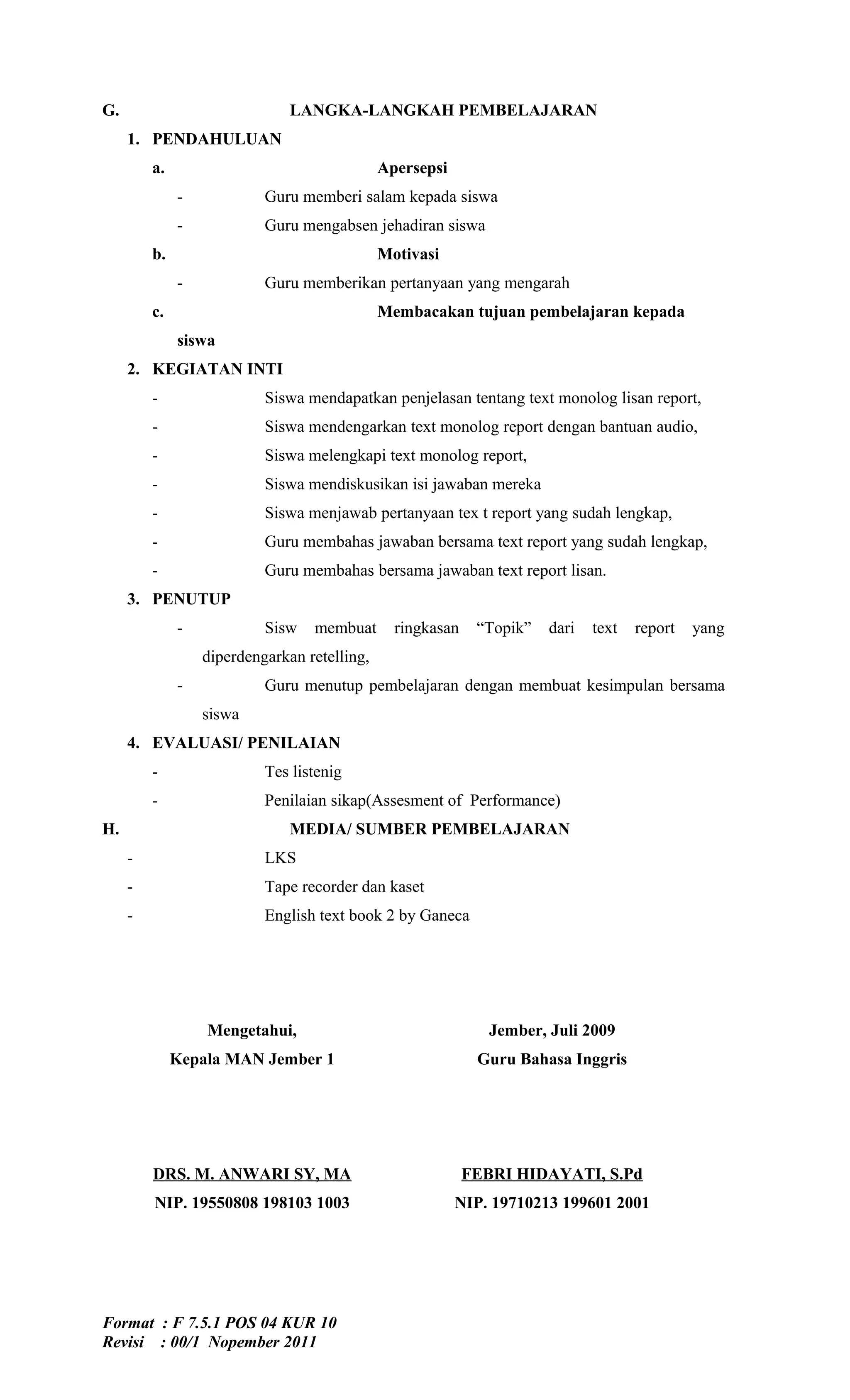 G.                             LANGKA-LANGKAH PEMBELAJARAN
     1. PENDAHULUAN
         a.                                   Apersepsi
              -            Guru memberi salam kepada siswa
              -            Guru mengabsen jehadiran siswa
         b.                                   Motivasi
              -            Guru memberikan pertanyaan yang mengarah
         c.                                   Membacakan tujuan pembelajaran kepada
              siswa
     2. KEGIATAN INTI
         -                 Siswa mendapatkan penjelasan tentang text monolog lisan report,
         -                 Siswa mendengarkan text monolog report dengan bantuan audio,
         -                 Siswa melengkapi text monolog report,
         -                 Siswa mendiskusikan isi jawaban mereka
         -                 Siswa menjawab pertanyaan tex t report yang sudah lengkap,
         -                 Guru membahas jawaban bersama text report yang sudah lengkap,
         -                 Guru membahas bersama jawaban text report lisan.
     3. PENUTUP
              -            Sisw   membuat       ringkasan    “Topik”   dari   text   report   yang
                  diperdengarkan retelling,
              -            Guru menutup pembelajaran dengan membuat kesimpulan bersama
                  siswa
     4. EVALUASI/ PENILAIAN
         -                 Tes listenig
         -                 Penilaian sikap(Assesment of Performance)
H.                             MEDIA/ SUMBER PEMBELAJARAN
     -                     LKS
     -                     Tape recorder dan kaset
     -                     English text book 2 by Ganeca




                  Mengetahui,                                  Jember, Juli 2009
              Kepala MAN Jember 1                            Guru Bahasa Inggris




         DRS. M. ANWARI SY, MA                              FEBRI HIDAYATI, S.Pd
         NIP. 19550808 198103 1003                        NIP. 19710213 199601 2001




Format : F 7.5.1 POS 04 KUR 10
Revisi : 00/1 Nopember 2011
 