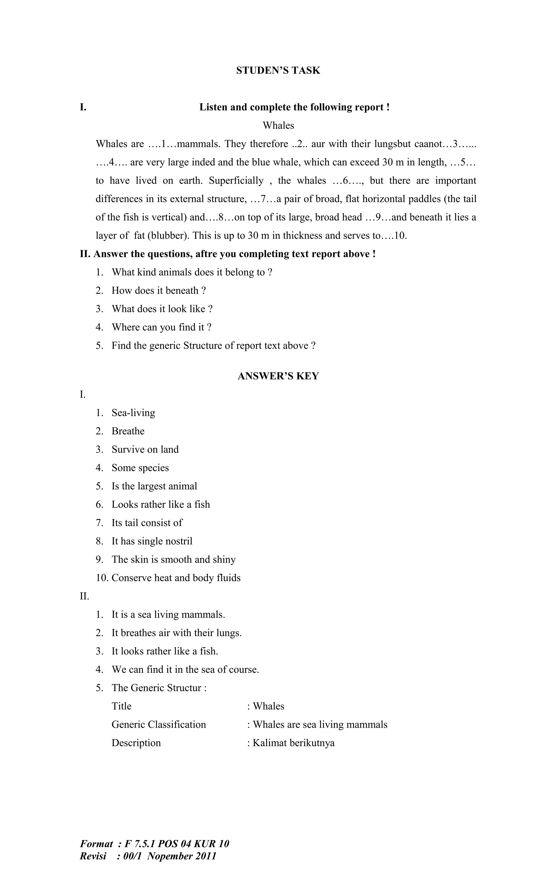 STUDEN’S TASK


I.                               Listen and complete the following report !
                                                Whales
      Whales are ….1…mammals. They therefore ..2.. aur with their lungsbut caanot…3…...
      ….4…. are very large inded and the blue whale, which can exceed 30 m in length, …5…
      to have lived on earth. Superficially , the whales …6…., but there are important
      differences in its external structure, …7…a pair of broad, flat horizontal paddles (the tail
      of the fish is vertical) and….8…on top of its large, broad head …9…and beneath it lies a
      layer of fat (blubber). This is up to 30 m in thickness and serves to….10.
II. Answer the questions, aftre you completing text report above !
      1. What kind animals does it belong to ?
      2. How does it beneath ?
      3. What does it look like ?
      4. Where can you find it ?
      5. Find the generic Structure of report text above ?

                                         ANSWER’S KEY
I.
      1. Sea-living
      2. Breathe
      3. Survive on land
      4. Some species
      5. Is the largest animal
      6. Looks rather like a fish
      7. Its tail consist of
      8. It has single nostril
      9. The skin is smooth and shiny
      10. Conserve heat and body fluids
II.
      1. It is a sea living mammals.
      2. It breathes air with their lungs.
      3. It looks rather like a fish.
      4. We can find it in the sea of course.
      5. The Generic Structur :
          Title                              : Whales
          Generic Classification             : Whales are sea living mammals
          Description                        : Kalimat berikutnya




Format : F 7.5.1 POS 04 KUR 10
Revisi : 00/1 Nopember 2011
 