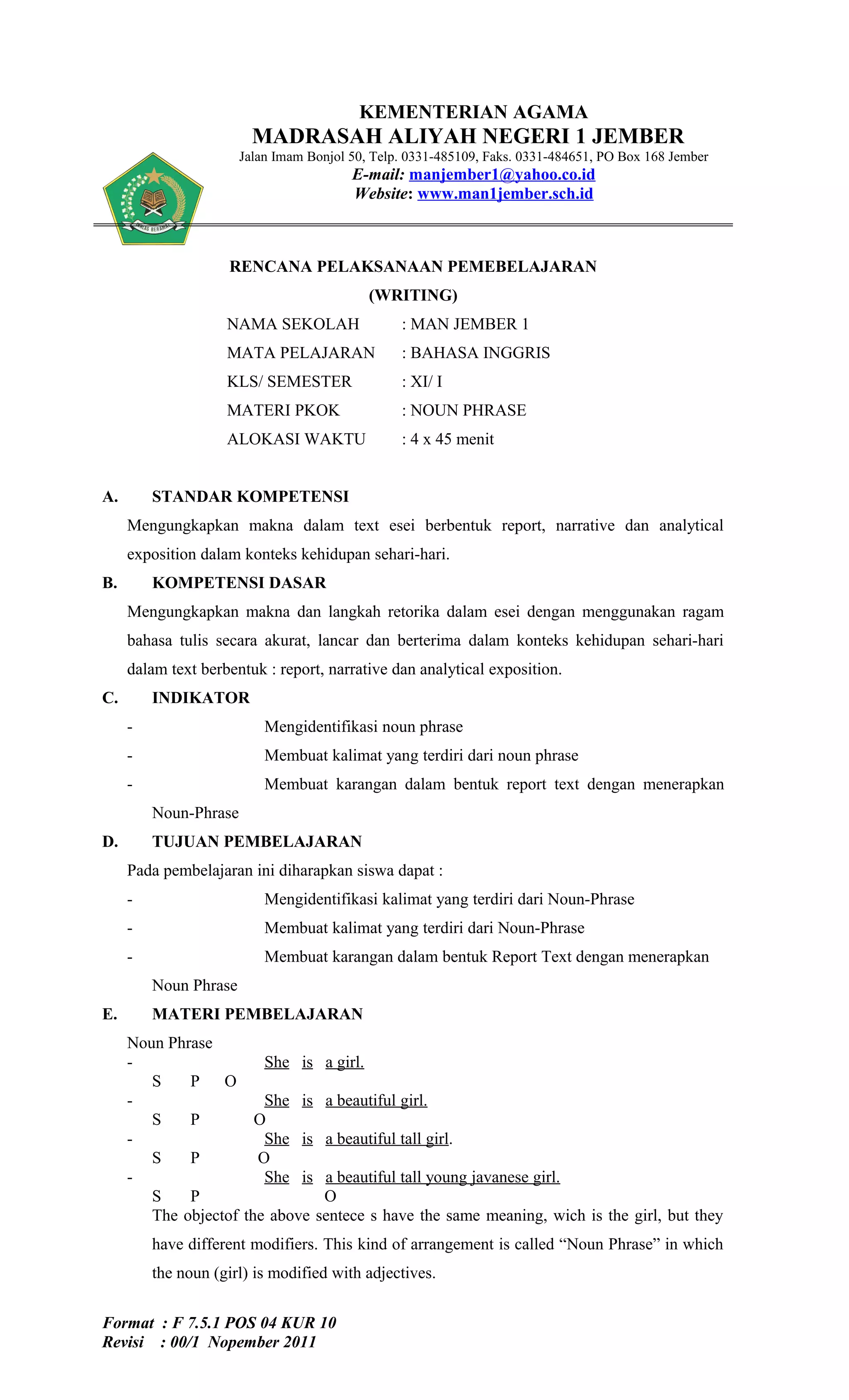 KEMENTERIAN AGAMA
                         MADRASAH ALIYAH NEGERI 1 JEMBER
                       Jalan Imam Bonjol 50, Telp. 0331-485109, Faks. 0331-484651, PO Box 168 Jember
                                         E-mail: manjember1@yahoo.co.id
                                         Website: www.man1jember.sch.id



                    RENCANA PELAKSANAAN PEMEBELAJARAN
                                            (WRITING)
                    NAMA SEKOLAH                 : MAN JEMBER 1
                    MATA PELAJARAN               : BAHASA INGGRIS
                    KLS/ SEMESTER                : XI/ I
                    MATERI PKOK                  : NOUN PHRASE
                    ALOKASI WAKTU                : 4 x 45 menit


A.       STANDAR KOMPETENSI
     Mengungkapkan makna dalam text esei berbentuk report, narrative dan analytical
     exposition dalam konteks kehidupan sehari-hari.
B.       KOMPETENSI DASAR
     Mengungkapkan makna dan langkah retorika dalam esei dengan menggunakan ragam
     bahasa tulis secara akurat, lancar dan berterima dalam konteks kehidupan sehari-hari
     dalam text berbentuk : report, narrative dan analytical exposition.
C.       INDIKATOR
     -                     Mengidentifikasi noun phrase
     -                     Membuat kalimat yang terdiri dari noun phrase
     -                     Membuat karangan dalam bentuk report text dengan menerapkan
         Noun-Phrase
D.       TUJUAN PEMBELAJARAN
     Pada pembelajaran ini diharapkan siswa dapat :
     -                     Mengidentifikasi kalimat yang terdiri dari Noun-Phrase
     -                     Membuat kalimat yang terdiri dari Noun-Phrase
     -                     Membuat karangan dalam bentuk Report Text dengan menerapkan
         Noun Phrase
E.       MATERI PEMBELAJARAN
     Noun Phrase
     -                  She is a girl.
        S    P O
     -                  She is a beautiful girl.
        S    P         O
     -                  She is a beautiful tall girl.
        S    P         O
     -                  She is a beautiful tall young javanese girl.
        S    P                  O
        The objectof the above sentece s have the same meaning, wich is the girl, but they
         have different modifiers. This kind of arrangement is called “Noun Phrase” in which
         the noun (girl) is modified with adjectives.


Format : F 7.5.1 POS 04 KUR 10
Revisi : 00/1 Nopember 2011
 