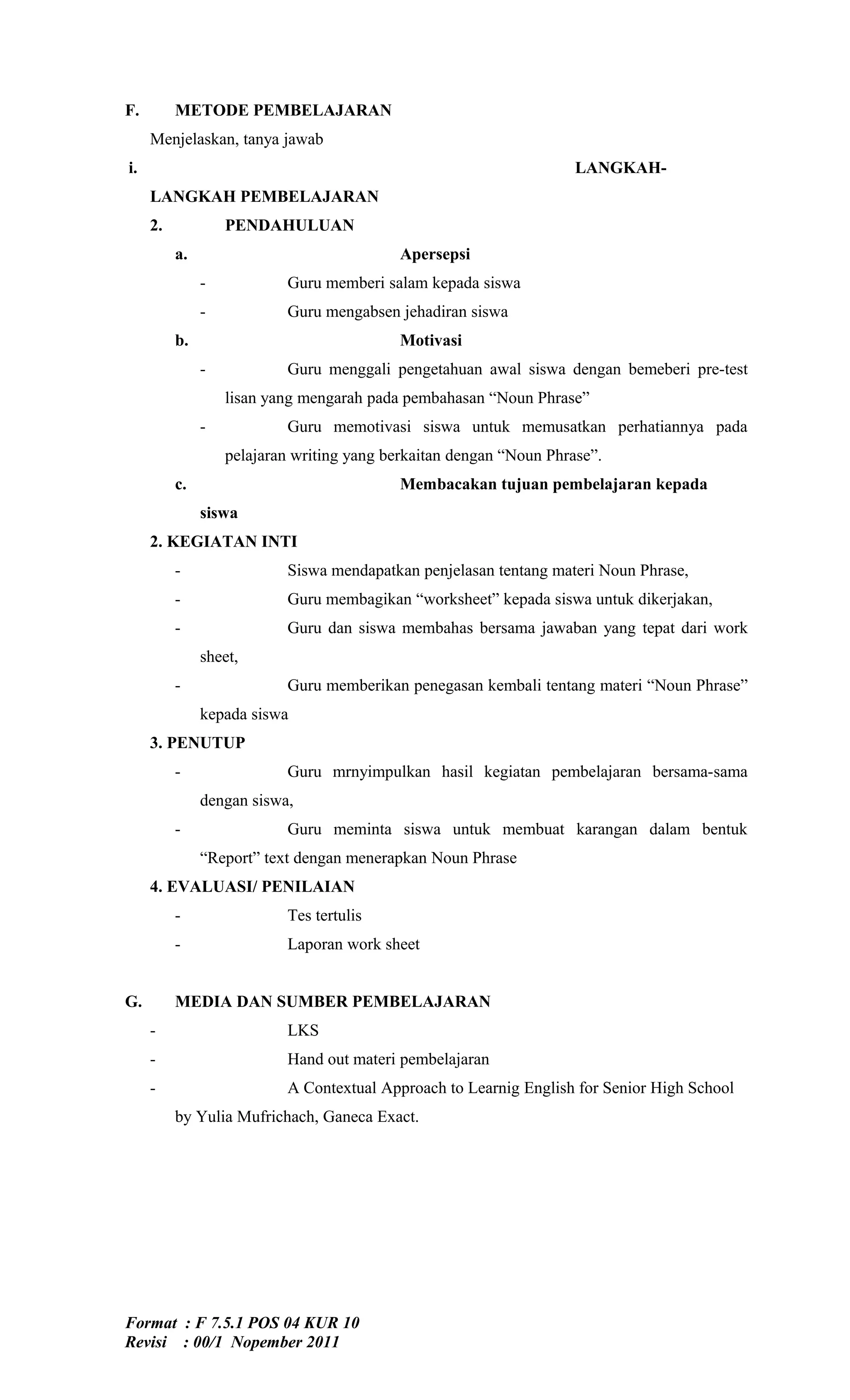 F.        METODE PEMBELAJARAN
     Menjelaskan, tanya jawab
i.                                                                   LANGKAH-
     LANGKAH PEMBELAJARAN
     2.            PENDAHULUAN
          a.                                Apersepsi
               -           Guru memberi salam kepada siswa
               -           Guru mengabsen jehadiran siswa
          b.                                Motivasi
               -           Guru menggali pengetahuan awal siswa dengan bemeberi pre-test
                   lisan yang mengarah pada pembahasan “Noun Phrase”
               -           Guru memotivasi siswa untuk memusatkan perhatiannya pada
                   pelajaran writing yang berkaitan dengan “Noun Phrase”.
          c.                                Membacakan tujuan pembelajaran kepada
               siswa
     2. KEGIATAN INTI
          -                Siswa mendapatkan penjelasan tentang materi Noun Phrase,
          -                Guru membagikan “worksheet” kepada siswa untuk dikerjakan,
          -                Guru dan siswa membahas bersama jawaban yang tepat dari work
               sheet,
          -                Guru memberikan penegasan kembali tentang materi “Noun Phrase”
               kepada siswa
     3. PENUTUP
          -                Guru mrnyimpulkan hasil kegiatan pembelajaran bersama-sama
               dengan siswa,
          -                Guru meminta siswa untuk membuat karangan dalam bentuk
               “Report” text dengan menerapkan Noun Phrase
     4. EVALUASI/ PENILAIAN
          -                Tes tertulis
          -                Laporan work sheet


G.        MEDIA DAN SUMBER PEMBELAJARAN
     -                     LKS
     -                     Hand out materi pembelajaran
     -                     A Contextual Approach to Learnig English for Senior High School
          by Yulia Mufrichach, Ganeca Exact.




Format : F 7.5.1 POS 04 KUR 10
Revisi : 00/1 Nopember 2011
 
