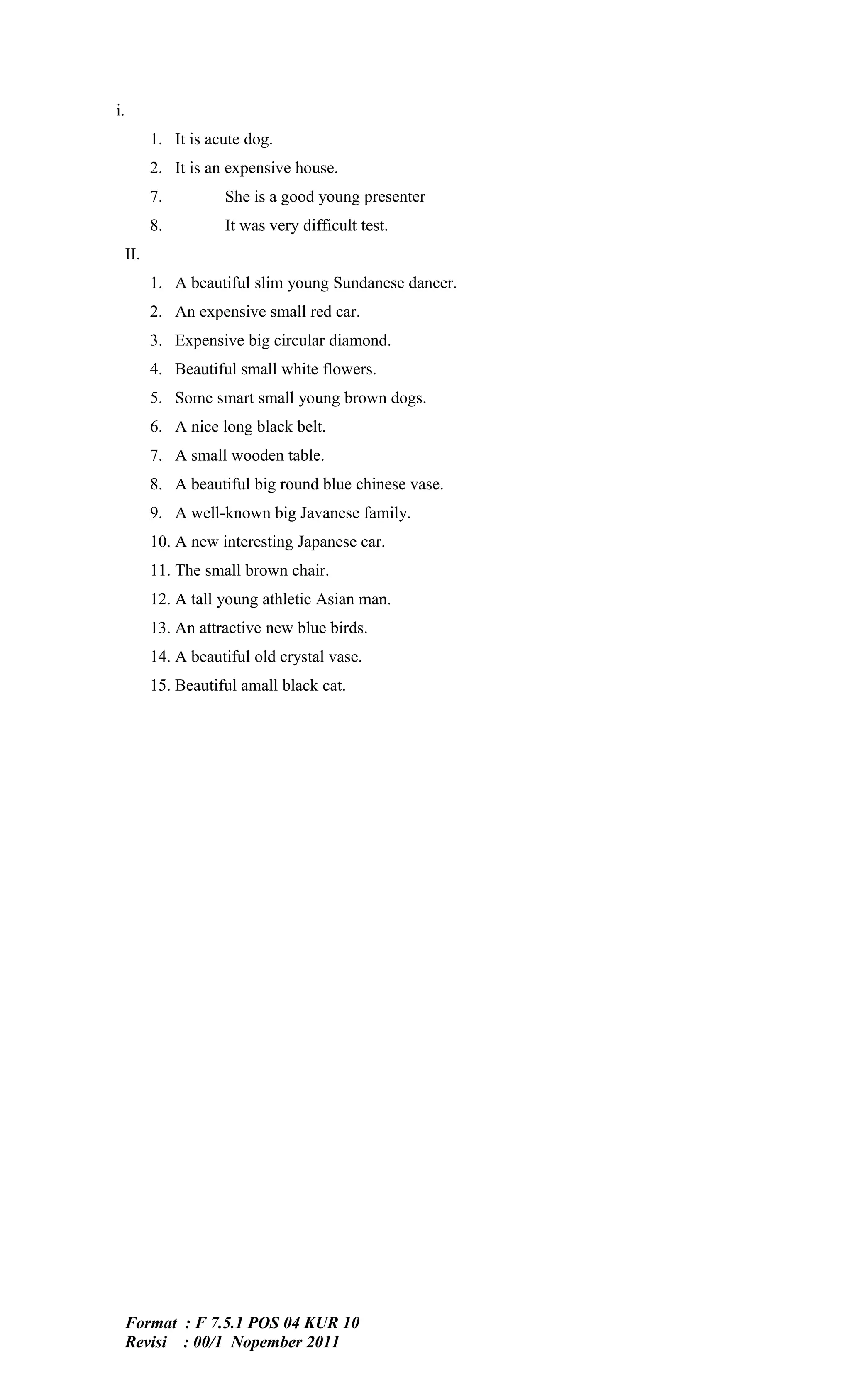 i.
           1. It is acute dog.
           2. It is an expensive house.
           7.         She is a good young presenter
           8.         It was very difficult test.
     II.
           1. A beautiful slim young Sundanese dancer.
           2. An expensive small red car.
           3. Expensive big circular diamond.
           4. Beautiful small white flowers.
           5. Some smart small young brown dogs.
           6. A nice long black belt.
           7. A small wooden table.
           8. A beautiful big round blue chinese vase.
           9. A well-known big Javanese family.
           10. A new interesting Japanese car.
           11. The small brown chair.
           12. A tall young athletic Asian man.
           13. An attractive new blue birds.
           14. A beautiful old crystal vase.
           15. Beautiful amall black cat.




     Format : F 7.5.1 POS 04 KUR 10
     Revisi : 00/1 Nopember 2011
 