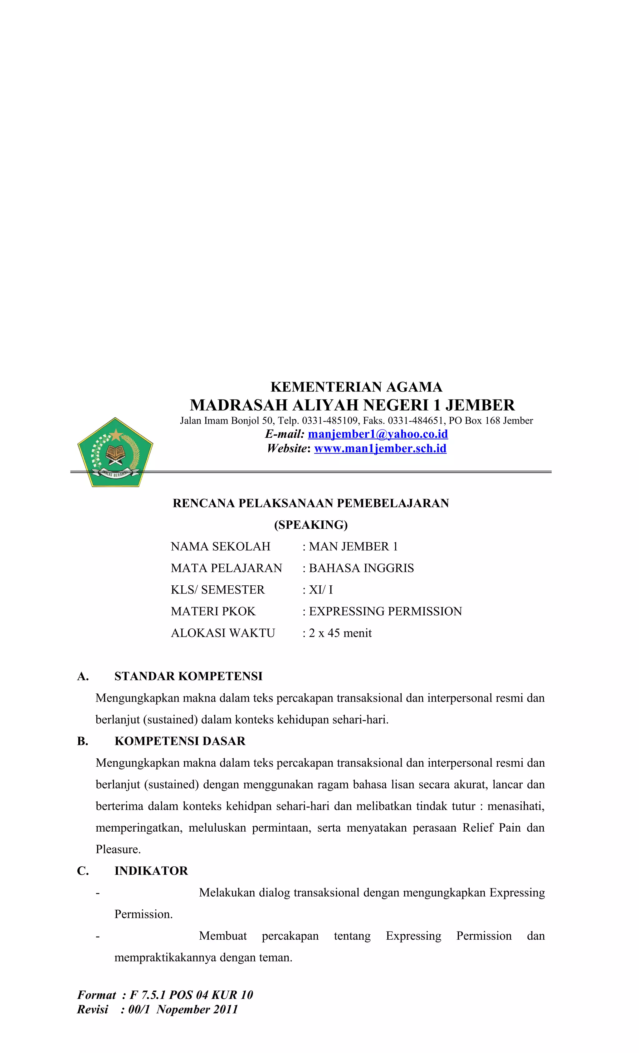 KEMENTERIAN AGAMA
                         MADRASAH ALIYAH NEGERI 1 JEMBER
                       Jalan Imam Bonjol 50, Telp. 0331-485109, Faks. 0331-484651, PO Box 168 Jember
                                         E-mail: manjember1@yahoo.co.id
                                         Website: www.man1jember.sch.id



                    RENCANA PELAKSANAAN PEMEBELAJARAN
                                           (SPEAKING)
                   NAMA SEKOLAH                  : MAN JEMBER 1
                   MATA PELAJARAN                : BAHASA INGGRIS
                   KLS/ SEMESTER                 : XI/ I
                   MATERI PKOK                   : EXPRESSING PERMISSION
                   ALOKASI WAKTU                 : 2 x 45 menit


A.       STANDAR KOMPETENSI
     Mengungkapkan makna dalam teks percakapan transaksional dan interpersonal resmi dan
     berlanjut (sustained) dalam konteks kehidupan sehari-hari.
B.       KOMPETENSI DASAR
     Mengungkapkan makna dalam teks percakapan transaksional dan interpersonal resmi dan
     berlanjut (sustained) dengan menggunakan ragam bahasa lisan secara akurat, lancar dan
     berterima dalam konteks kehidpan sehari-hari dan melibatkan tindak tutur : menasihati,
     memperingatkan, meluluskan permintaan, serta menyatakan perasaan Relief Pain dan
     Pleasure.
C.       INDIKATOR
     -                     Melakukan dialog transaksional dengan mengungkapkan Expressing
         Permission.
     -                     Membuat      percakapan         tentang   Expressing    Permission     dan
         mempraktikakannya dengan teman.


Format : F 7.5.1 POS 04 KUR 10
Revisi : 00/1 Nopember 2011
 