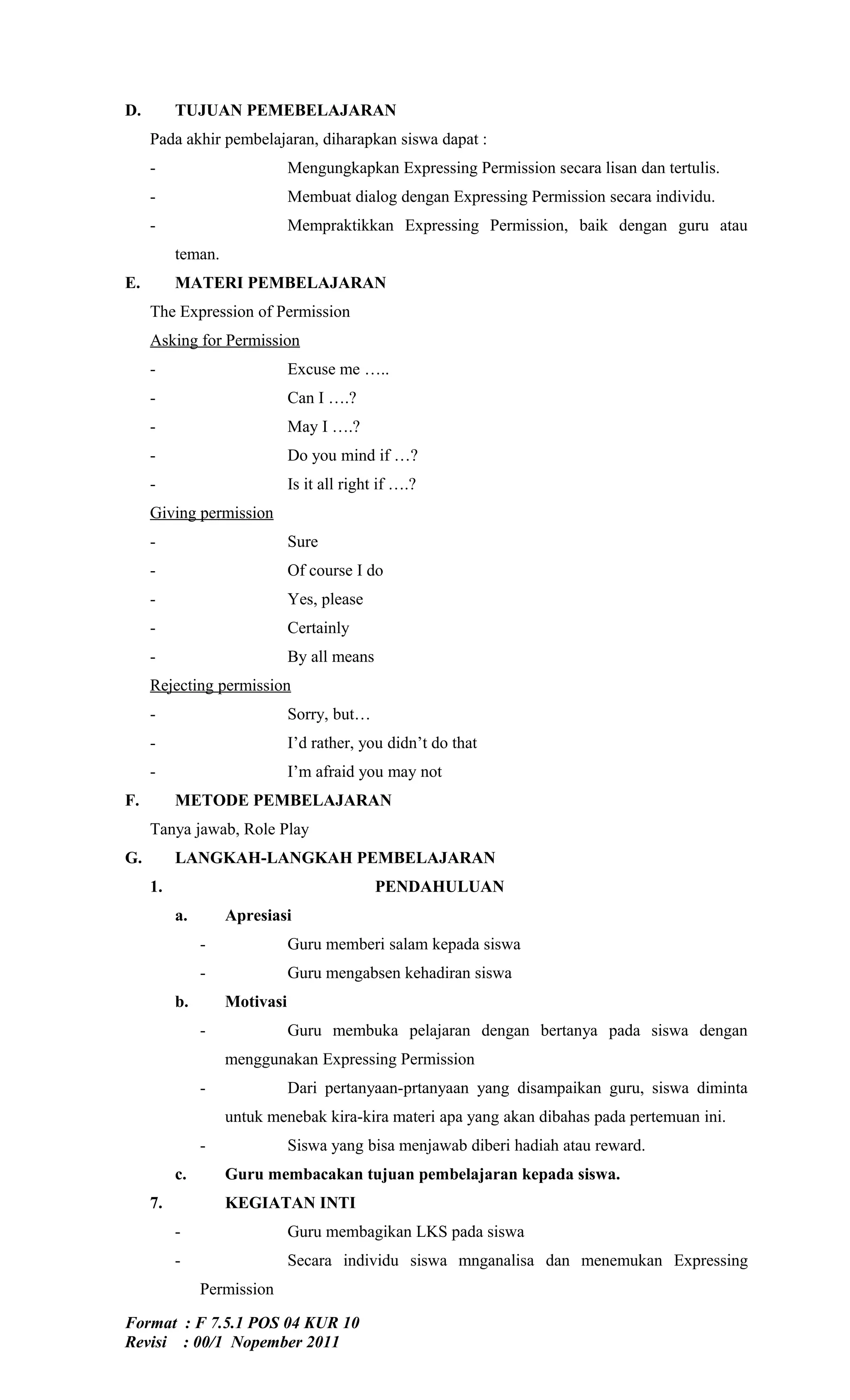 D.        TUJUAN PEMEBELAJARAN
     Pada akhir pembelajaran, diharapkan siswa dapat :
     -                        Mengungkapkan Expressing Permission secara lisan dan tertulis.
     -                        Membuat dialog dengan Expressing Permission secara individu.
     -                        Mempraktikkan Expressing Permission, baik dengan guru atau
          teman.
E.        MATERI PEMBELAJARAN
     The Expression of Permission
     Asking for Permission
     -                        Excuse me …..
     -                        Can I ….?
     -                        May I ….?
     -                        Do you mind if …?
     -                        Is it all right if ….?
     Giving permission
     -                        Sure
     -                        Of course I do
     -                        Yes, please
     -                        Certainly
     -                        By all means
     Rejecting permission
     -                        Sorry, but…
     -                        I’d rather, you didn’t do that
     -                        I’m afraid you may not
F.        METODE PEMBELAJARAN
     Tanya jawab, Role Play
G.        LANGKAH-LANGKAH PEMBELAJARAN
     1.                                      PENDAHULUAN
          a.       Apresiasi
               -              Guru memberi salam kepada siswa
               -              Guru mengabsen kehadiran siswa
          b.       Motivasi
               -              Guru membuka pelajaran dengan bertanya pada siswa dengan
                   menggunakan Expressing Permission
               -              Dari pertanyaan-prtanyaan yang disampaikan guru, siswa diminta
                   untuk menebak kira-kira materi apa yang akan dibahas pada pertemuan ini.
               -              Siswa yang bisa menjawab diberi hadiah atau reward.
          c.       Guru membacakan tujuan pembelajaran kepada siswa.
     7.            KEGIATAN INTI
          -                   Guru membagikan LKS pada siswa
          -                   Secara individu siswa mnganalisa dan menemukan Expressing
               Permission

Format : F 7.5.1 POS 04 KUR 10
Revisi : 00/1 Nopember 2011
 