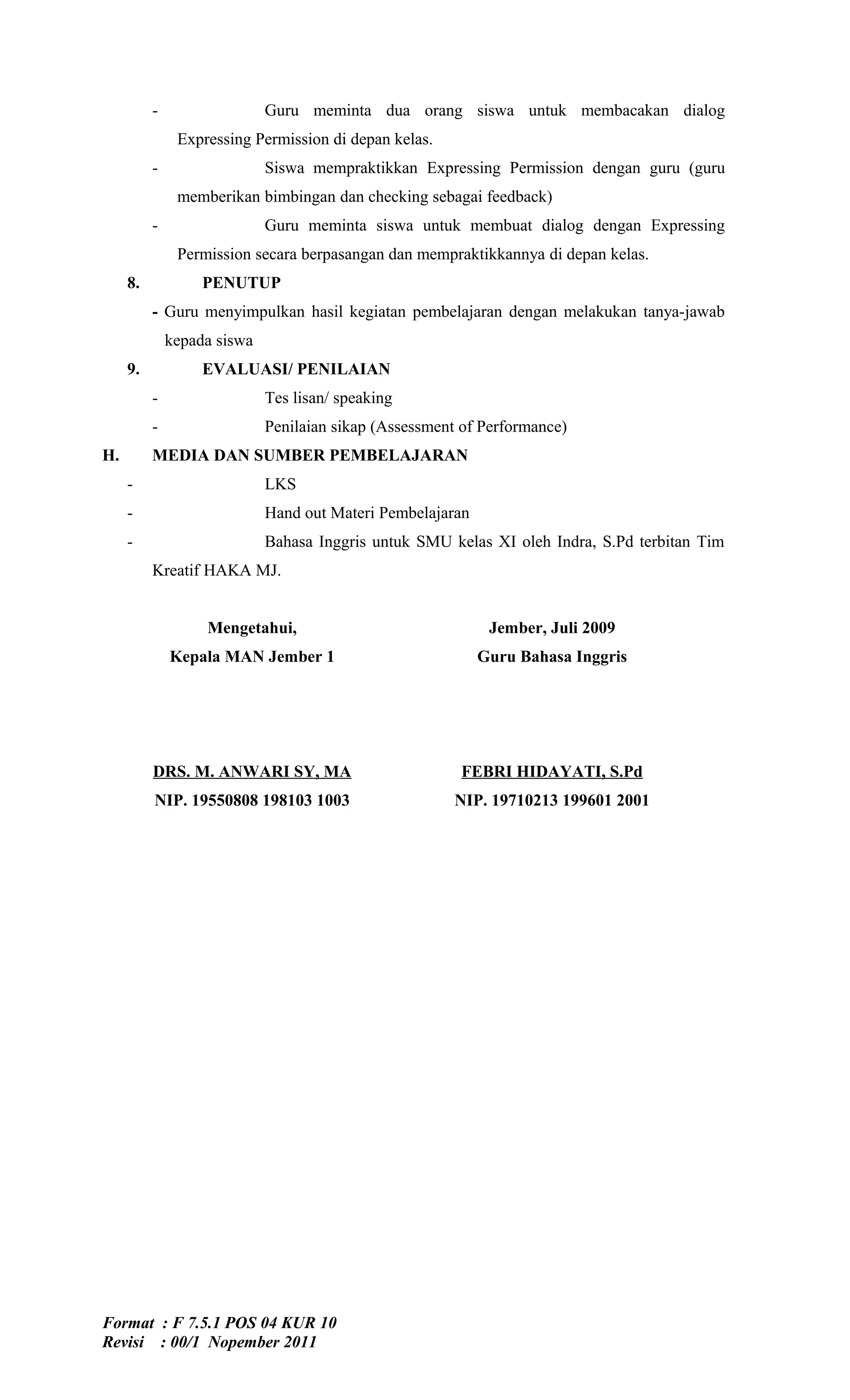 -                  Guru meminta dua orang siswa untuk membacakan dialog
               Expressing Permission di depan kelas.
          -                  Siswa mempraktikkan Expressing Permission dengan guru (guru
               memberikan bimbingan dan checking sebagai feedback)
          -                  Guru meminta siswa untuk membuat dialog dengan Expressing
               Permission secara berpasangan dan mempraktikkannya di depan kelas.
     8.            PENUTUP
          - Guru menyimpulkan hasil kegiatan pembelajaran dengan melakukan tanya-jawab
              kepada siswa
     9.            EVALUASI/ PENILAIAN
          -                  Tes lisan/ speaking
          -                  Penilaian sikap (Assessment of Performance)
H.        MEDIA DAN SUMBER PEMBELAJARAN
     -                       LKS
     -                       Hand out Materi Pembelajaran
     -                       Bahasa Inggris untuk SMU kelas XI oleh Indra, S.Pd terbitan Tim
          Kreatif HAKA MJ.


                   Mengetahui,                               Jember, Juli 2009
              Kepala MAN Jember 1                           Guru Bahasa Inggris




          DRS. M. ANWARI SY, MA                         FEBRI HIDAYATI, S.Pd
          NIP. 19550808 198103 1003                     NIP. 19710213 199601 2001




Format : F 7.5.1 POS 04 KUR 10
Revisi : 00/1 Nopember 2011
 