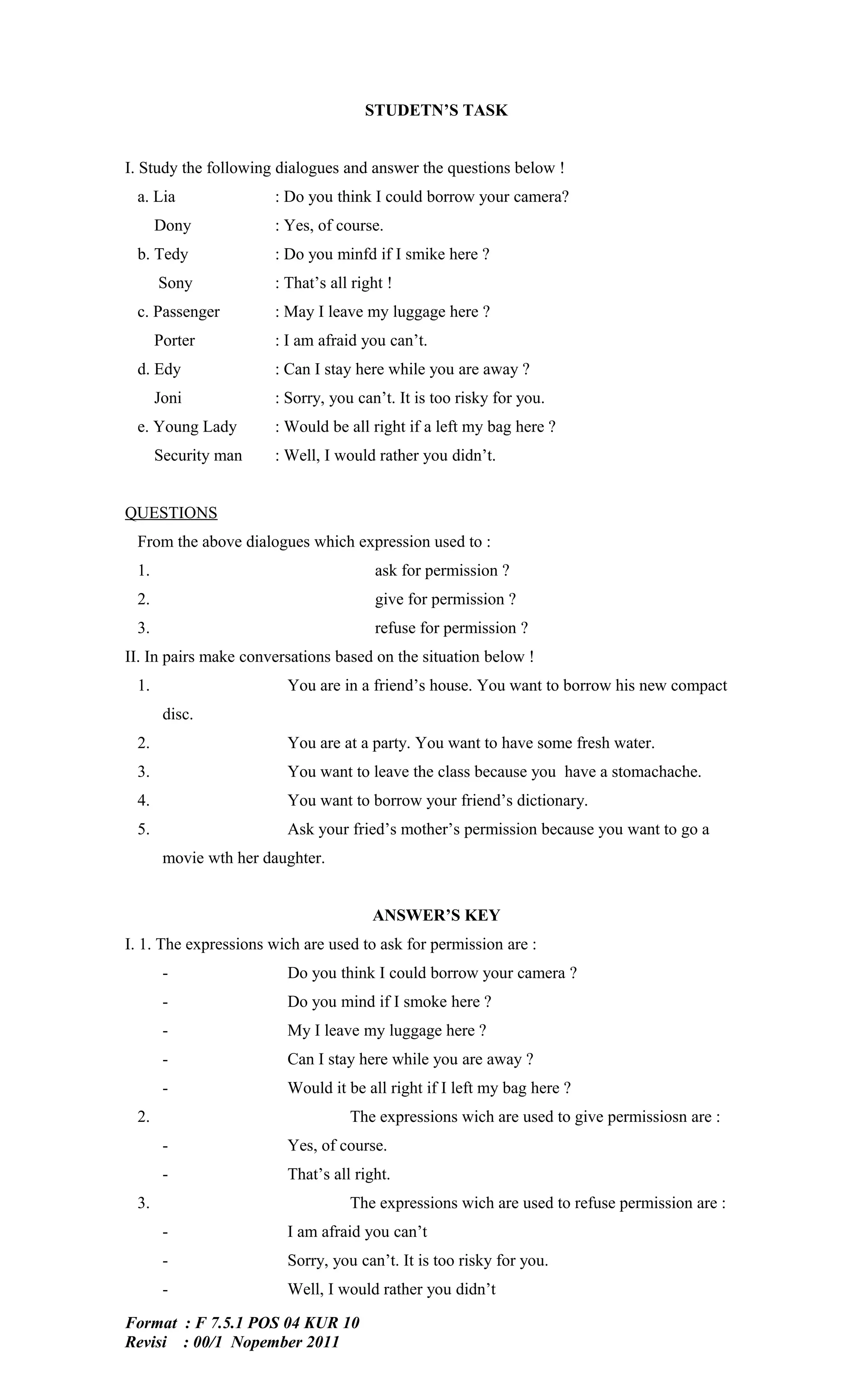 STUDETN’S TASK


I. Study the following dialogues and answer the questions below !
 a. Lia               : Do you think I could borrow your camera?
      Dony            : Yes, of course.
 b. Tedy              : Do you minfd if I smike here ?
      Sony            : That’s all right !
 c. Passenger         : May I leave my luggage here ?
      Porter          : I am afraid you can’t.
 d. Edy               : Can I stay here while you are away ?
      Joni            : Sorry, you can’t. It is too risky for you.
 e. Young Lady        : Would be all right if a left my bag here ?
      Security man    : Well, I would rather you didn’t.


QUESTIONS
 From the above dialogues which expression used to :
 1.                                    ask for permission ?
 2.                                    give for permission ?
 3.                                    refuse for permission ?
II. In pairs make conversations based on the situation below !
 1.                     You are in a friend’s house. You want to borrow his new compact
       disc.
 2.                     You are at a party. You want to have some fresh water.
 3.                     You want to leave the class because you have a stomachache.
 4.                     You want to borrow your friend’s dictionary.
 5.                     Ask your fried’s mother’s permission because you want to go a
       movie wth her daughter.


                                      ANSWER’S KEY
I. 1. The expressions wich are used to ask for permission are :
       -                Do you think I could borrow your camera ?
       -                Do you mind if I smoke here ?
       -                My I leave my luggage here ?
       -                Can I stay here while you are away ?
       -                Would it be all right if I left my bag here ?
 2.                               The expressions wich are used to give permissiosn are :
       -                Yes, of course.
       -                That’s all right.
 3.                               The expressions wich are used to refuse permission are :
       -                I am afraid you can’t
       -                Sorry, you can’t. It is too risky for you.
       -                Well, I would rather you didn’t

Format : F 7.5.1 POS 04 KUR 10
Revisi : 00/1 Nopember 2011
 