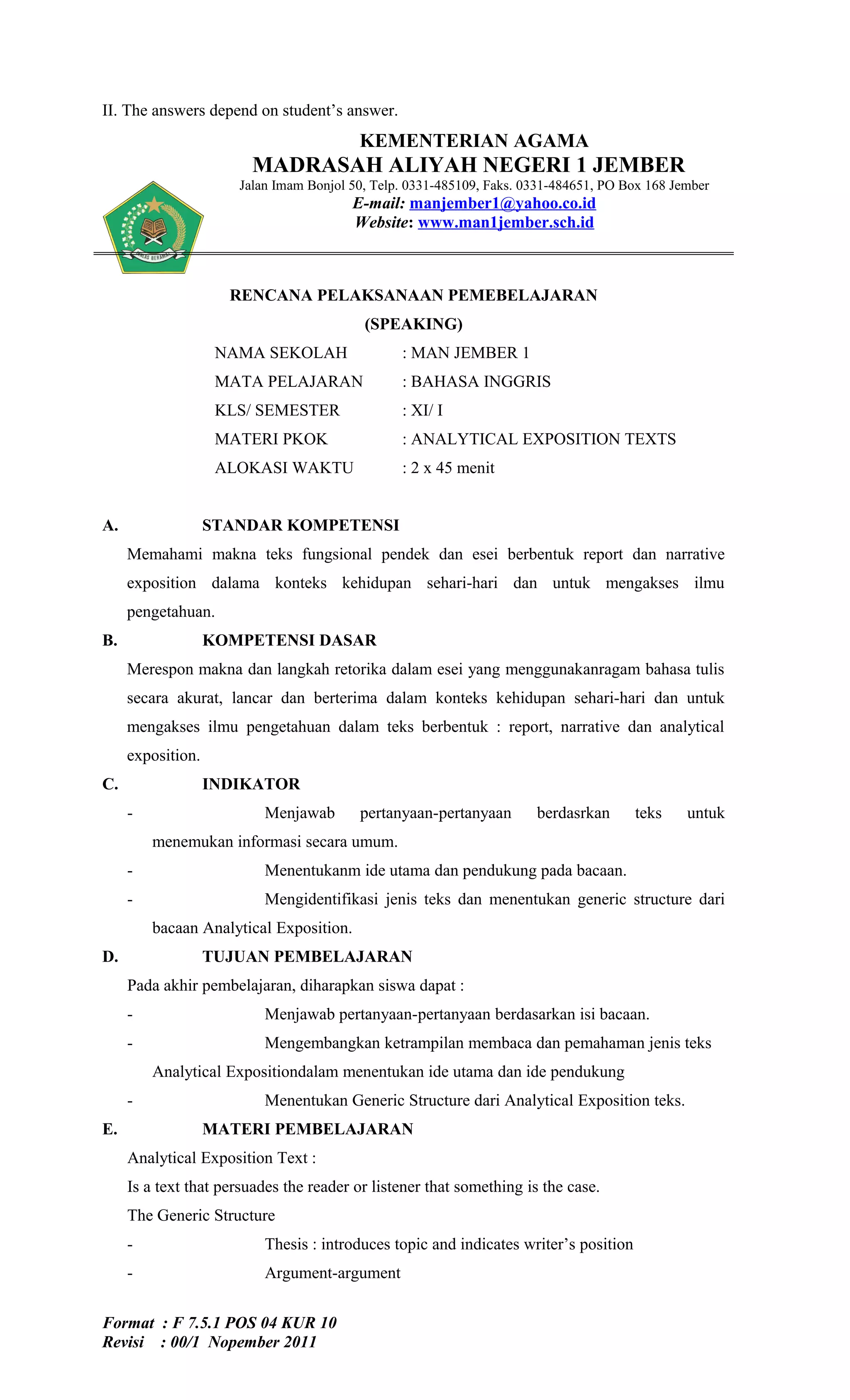 II. The answers depend on student’s answer.
                                         KEMENTERIAN AGAMA
                        MADRASAH ALIYAH NEGERI 1 JEMBER
                      Jalan Imam Bonjol 50, Telp. 0331-485109, Faks. 0331-484651, PO Box 168 Jember
                                         E-mail: manjember1@yahoo.co.id
                                         Website: www.man1jember.sch.id



                     RENCANA PELAKSANAAN PEMEBELAJARAN
                                          (SPEAKING)
                    NAMA SEKOLAH                : MAN JEMBER 1
                    MATA PELAJARAN              : BAHASA INGGRIS
                    KLS/ SEMESTER               : XI/ I
                    MATERI PKOK                 : ANALYTICAL EXPOSITION TEXTS
                    ALOKASI WAKTU               : 2 x 45 menit


A.                 STANDAR KOMPETENSI
     Memahami makna teks fungsional pendek dan esei berbentuk report dan narrative
     exposition dalama konteks kehidupan sehari-hari dan untuk mengakses ilmu
     pengetahuan.
B.                 KOMPETENSI DASAR
     Merespon makna dan langkah retorika dalam esei yang menggunakanragam bahasa tulis
     secara akurat, lancar dan berterima dalam konteks kehidupan sehari-hari dan untuk
     mengakses ilmu pengetahuan dalam teks berbentuk : report, narrative dan analytical
     exposition.
C.                 INDIKATOR
     -                    Menjawab       pertanyaan-pertanyaan        berdasrkan      teks     untuk
         menemukan informasi secara umum.
     -                    Menentukanm ide utama dan pendukung pada bacaan.
     -                    Mengidentifikasi jenis teks dan menentukan generic structure dari
         bacaan Analytical Exposition.
D.                 TUJUAN PEMBELAJARAN
     Pada akhir pembelajaran, diharapkan siswa dapat :
     -                    Menjawab pertanyaan-pertanyaan berdasarkan isi bacaan.
     -                    Mengembangkan ketrampilan membaca dan pemahaman jenis teks
         Analytical Expositiondalam menentukan ide utama dan ide pendukung
     -                    Menentukan Generic Structure dari Analytical Exposition teks.
E.                 MATERI PEMBELAJARAN
     Analytical Exposition Text :
     Is a text that persuades the reader or listener that something is the case.
     The Generic Structure
     -                    Thesis : introduces topic and indicates writer’s position
     -                    Argument-argument


Format : F 7.5.1 POS 04 KUR 10
Revisi : 00/1 Nopember 2011
 