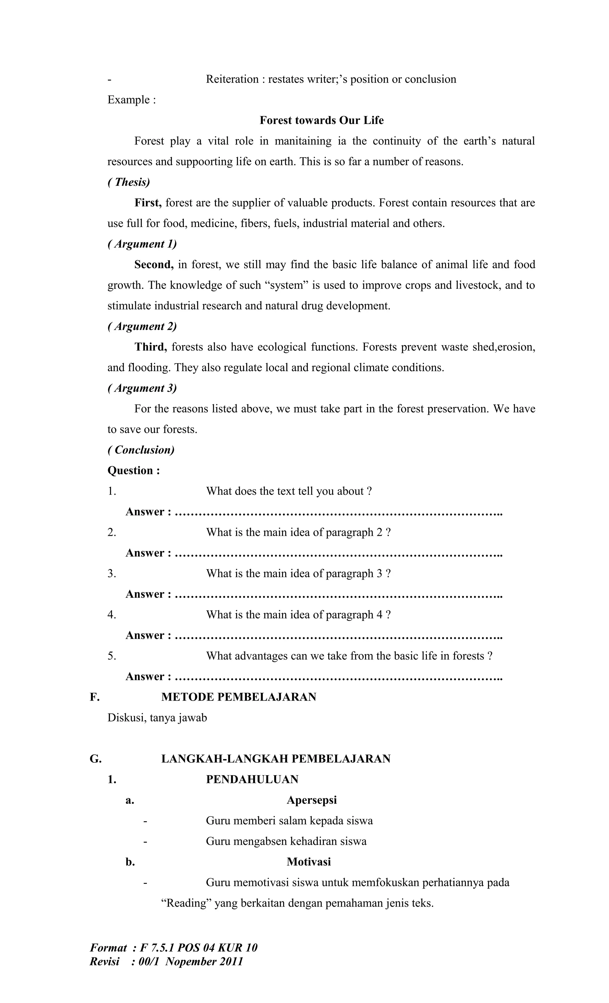 -                      Reiteration : restates writer;’s position or conclusion
     Example :
                                       Forest towards Our Life
            Forest play a vital role in manitaining ia the continuity of the earth’s natural
     resources and suppoorting life on earth. This is so far a number of reasons.
     ( Thesis)
            First, forest are the supplier of valuable products. Forest contain resources that are
     use full for food, medicine, fibers, fuels, industrial material and others.
     ( Argument 1)
            Second, in forest, we still may find the basic life balance of animal life and food
     growth. The knowledge of such “system” is used to improve crops and livestock, and to
     stimulate industrial research and natural drug development.
     ( Argument 2)
            Third, forests also have ecological functions. Forests prevent waste shed,erosion,
     and flooding. They also regulate local and regional climate conditions.
     ( Argument 3)
            For the reasons listed above, we must take part in the forest preservation. We have
     to save our forests.
     ( Conclusion)
     Question :
     1.                     What does the text tell you about ?
          Answer : ………………………………………………………………………..
     2.                     What is the main idea of paragraph 2 ?
          Answer : ………………………………………………………………………..
     3.                     What is the main idea of paragraph 3 ?
          Answer : ………………………………………………………………………..
     4.                     What is the main idea of paragraph 4 ?
          Answer : ………………………………………………………………………..
     5.                     What advantages can we take from the basic life in forests ?
          Answer : ………………………………………………………………………..
F.                 METODE PEMBELAJARAN
     Diskusi, tanya jawab


G.                 LANGKAH-LANGKAH PEMBELAJARAN
     1.                     PENDAHULUAN
          a.                                 Apersepsi
               -            Guru memberi salam kepada siswa
               -            Guru mengabsen kehadiran siswa
          b.                                 Motivasi
               -            Guru memotivasi siswa untuk memfokuskan perhatiannya pada
                   “Reading” yang berkaitan dengan pemahaman jenis teks.


Format : F 7.5.1 POS 04 KUR 10
Revisi : 00/1 Nopember 2011
 
