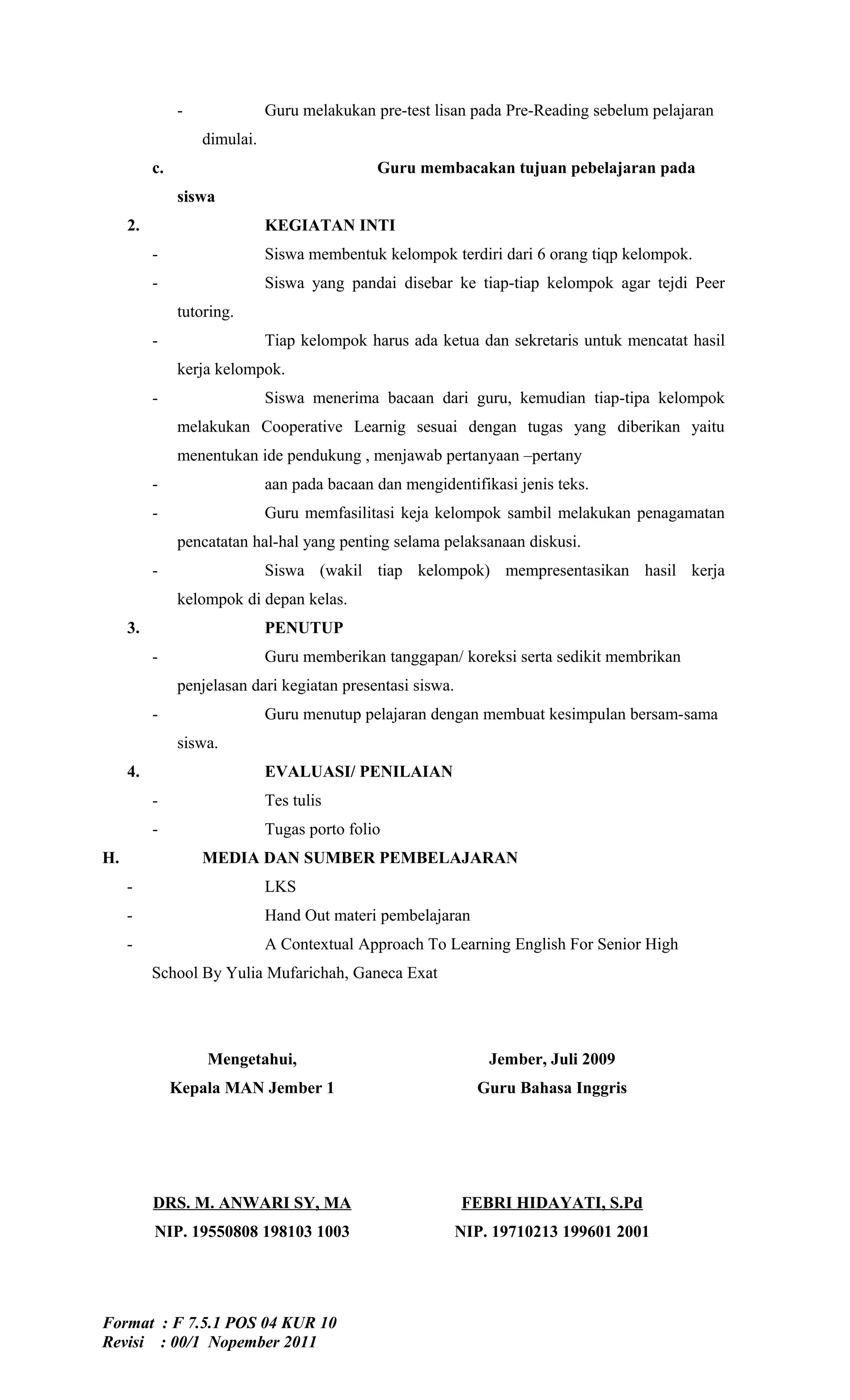 -              Guru melakukan pre-test lisan pada Pre-Reading sebelum pelajaran
                   dimulai.
          c.                                  Guru membacakan tujuan pebelajaran pada
               siswa
     2.                       KEGIATAN INTI
          -                   Siswa membentuk kelompok terdiri dari 6 orang tiqp kelompok.
          -                   Siswa yang pandai disebar ke tiap-tiap kelompok agar tejdi Peer
               tutoring.
          -                   Tiap kelompok harus ada ketua dan sekretaris untuk mencatat hasil
               kerja kelompok.
          -                   Siswa menerima bacaan dari guru, kemudian tiap-tipa kelompok
               melakukan Cooperative Learnig sesuai dengan tugas yang diberikan yaitu
               menentukan ide pendukung , menjawab pertanyaan –pertany
          -                   aan pada bacaan dan mengidentifikasi jenis teks.
          -                   Guru memfasilitasi keja kelompok sambil melakukan penagamatan
               pencatatan hal-hal yang penting selama pelaksanaan diskusi.
          -                   Siswa (wakil tiap kelompok) mempresentasikan hasil kerja
               kelompok di depan kelas.
     3.                       PENUTUP
          -                   Guru memberikan tanggapan/ koreksi serta sedikit membrikan
               penjelasan dari kegiatan presentasi siswa.
          -                   Guru menutup pelajaran dengan membuat kesimpulan bersam-sama
               siswa.
     4.                       EVALUASI/ PENILAIAN
          -                   Tes tulis
          -                   Tugas porto folio
H.                 MEDIA DAN SUMBER PEMBELAJARAN
     -                        LKS
     -                        Hand Out materi pembelajaran
     -                        A Contextual Approach To Learning English For Senior High
          School By Yulia Mufarichah, Ganeca Exat




                   Mengetahui,                                  Jember, Juli 2009
               Kepala MAN Jember 1                            Guru Bahasa Inggris




          DRS. M. ANWARI SY, MA                             FEBRI HIDAYATI, S.Pd
          NIP. 19550808 198103 1003                         NIP. 19710213 199601 2001




Format : F 7.5.1 POS 04 KUR 10
Revisi : 00/1 Nopember 2011
 