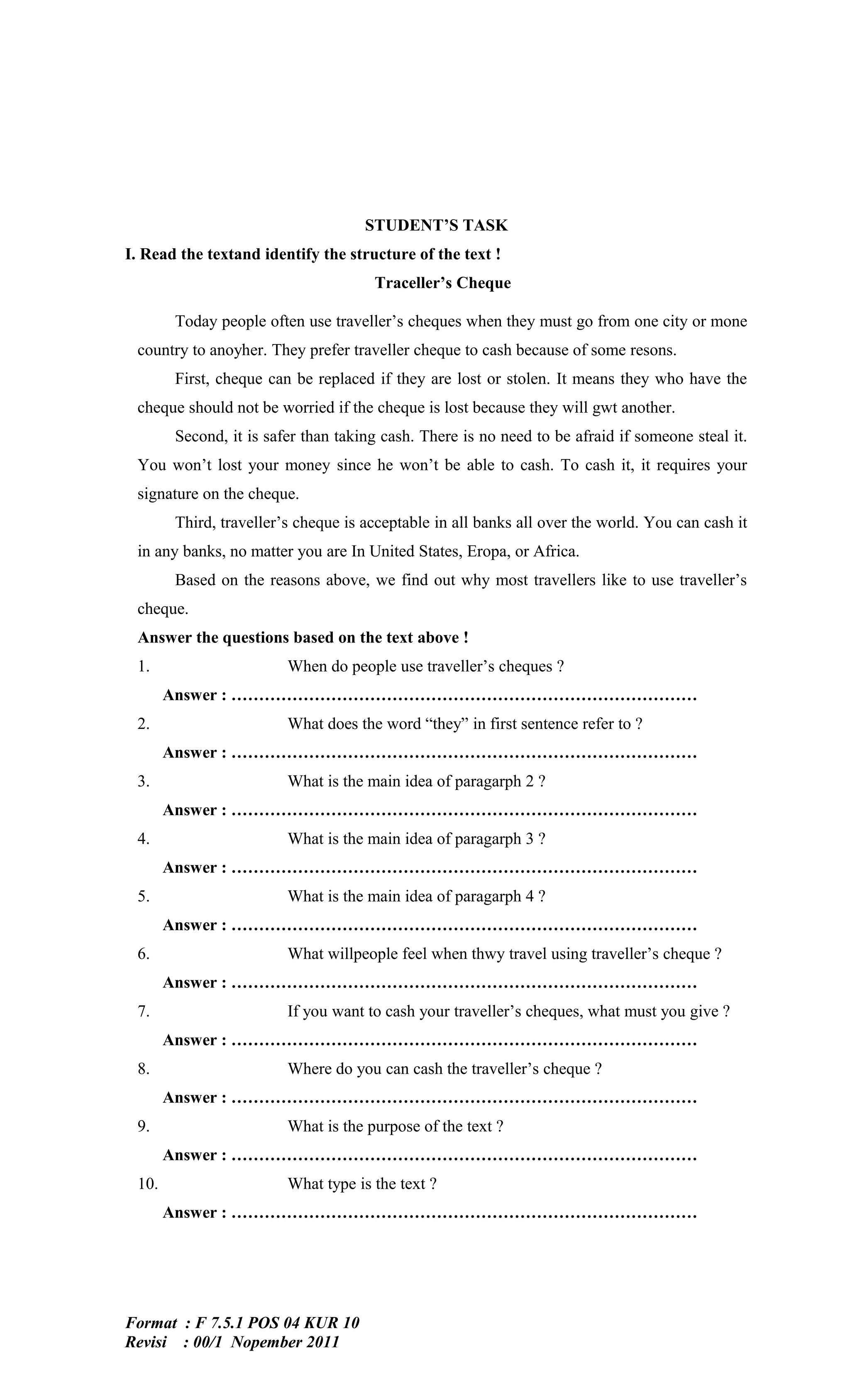 STUDENT’S TASK
I. Read the textand identify the structure of the text !
                                     Traceller’s Cheque

       Today people often use traveller’s cheques when they must go from one city or mone
 country to anoyher. They prefer traveller cheque to cash because of some resons.
       First, cheque can be replaced if they are lost or stolen. It means they who have the
 cheque should not be worried if the cheque is lost because they will gwt another.
       Second, it is safer than taking cash. There is no need to be afraid if someone steal it.
 You won’t lost your money since he won’t be able to cash. To cash it, it requires your
 signature on the cheque.
       Third, traveller’s cheque is acceptable in all banks all over the world. You can cash it
 in any banks, no matter you are In United States, Eropa, or Africa.
       Based on the reasons above, we find out why most travellers like to use traveller’s
 cheque.
 Answer the questions based on the text above !
 1.                     When do people use traveller’s cheques ?
       Answer : …………………………………………………………………………
 2.                     What does the word “they” in first sentence refer to ?
       Answer : …………………………………………………………………………
 3.                     What is the main idea of paragarph 2 ?
       Answer : …………………………………………………………………………
 4.                     What is the main idea of paragarph 3 ?
       Answer : …………………………………………………………………………
 5.                     What is the main idea of paragarph 4 ?
       Answer : …………………………………………………………………………
 6.                     What willpeople feel when thwy travel using traveller’s cheque ?
       Answer : …………………………………………………………………………
 7.                     If you want to cash your traveller’s cheques, what must you give ?
       Answer : …………………………………………………………………………
 8.                     Where do you can cash the traveller’s cheque ?
       Answer : …………………………………………………………………………
 9.                     What is the purpose of the text ?
       Answer : …………………………………………………………………………
 10.                    What type is the text ?
       Answer : …………………………………………………………………………




Format : F 7.5.1 POS 04 KUR 10
Revisi : 00/1 Nopember 2011
 