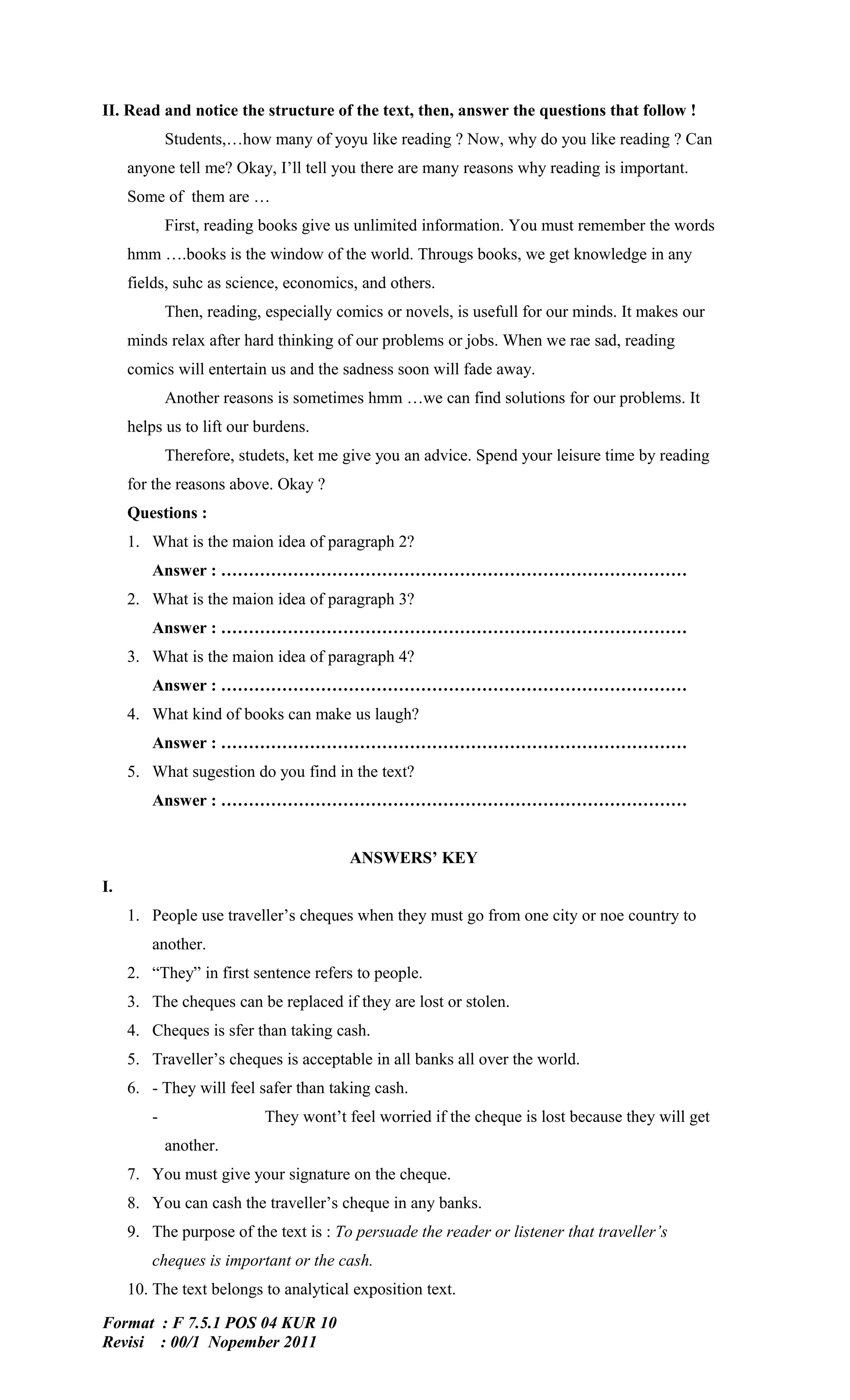 II. Read and notice the structure of the text, then, answer the questions that follow !
            Students,…how many of yoyu like reading ? Now, why do you like reading ? Can
     anyone tell me? Okay, I’ll tell you there are many reasons why reading is important.
     Some of them are …
            First, reading books give us unlimited information. You must remember the words
     hmm ….books is the window of the world. Througs books, we get knowledge in any
     fields, suhc as science, economics, and others.
            Then, reading, especially comics or novels, is usefull for our minds. It makes our
     minds relax after hard thinking of our problems or jobs. When we rae sad, reading
     comics will entertain us and the sadness soon will fade away.
            Another reasons is sometimes hmm …we can find solutions for our problems. It
     helps us to lift our burdens.
            Therefore, studets, ket me give you an advice. Spend your leisure time by reading
     for the reasons above. Okay ?
     Questions :
     1. What is the maion idea of paragraph 2?
        Answer : …………………………………………………………………………
     2. What is the maion idea of paragraph 3?
        Answer : …………………………………………………………………………
     3. What is the maion idea of paragraph 4?
        Answer : …………………………………………………………………………
     4. What kind of books can make us laugh?
        Answer : …………………………………………………………………………
     5. What sugestion do you find in the text?
        Answer : …………………………………………………………………………


                                        ANSWERS’ KEY
I.
     1. People use traveller’s cheques when they must go from one city or noe country to
        another.
     2. “They” in first sentence refers to people.
     3. The cheques can be replaced if they are lost or stolen.
     4. Cheques is sfer than taking cash.
     5. Traveller’s cheques is acceptable in all banks all over the world.
     6. - They will feel safer than taking cash.
        -                  They wont’t feel worried if the cheque is lost because they will get
            another.
     7. You must give your signature on the cheque.
     8. You can cash the traveller’s cheque in any banks.
     9. The purpose of the text is : To persuade the reader or listener that traveller’s
        cheques is important or the cash.
     10. The text belongs to analytical exposition text.

Format : F 7.5.1 POS 04 KUR 10
Revisi : 00/1 Nopember 2011
 