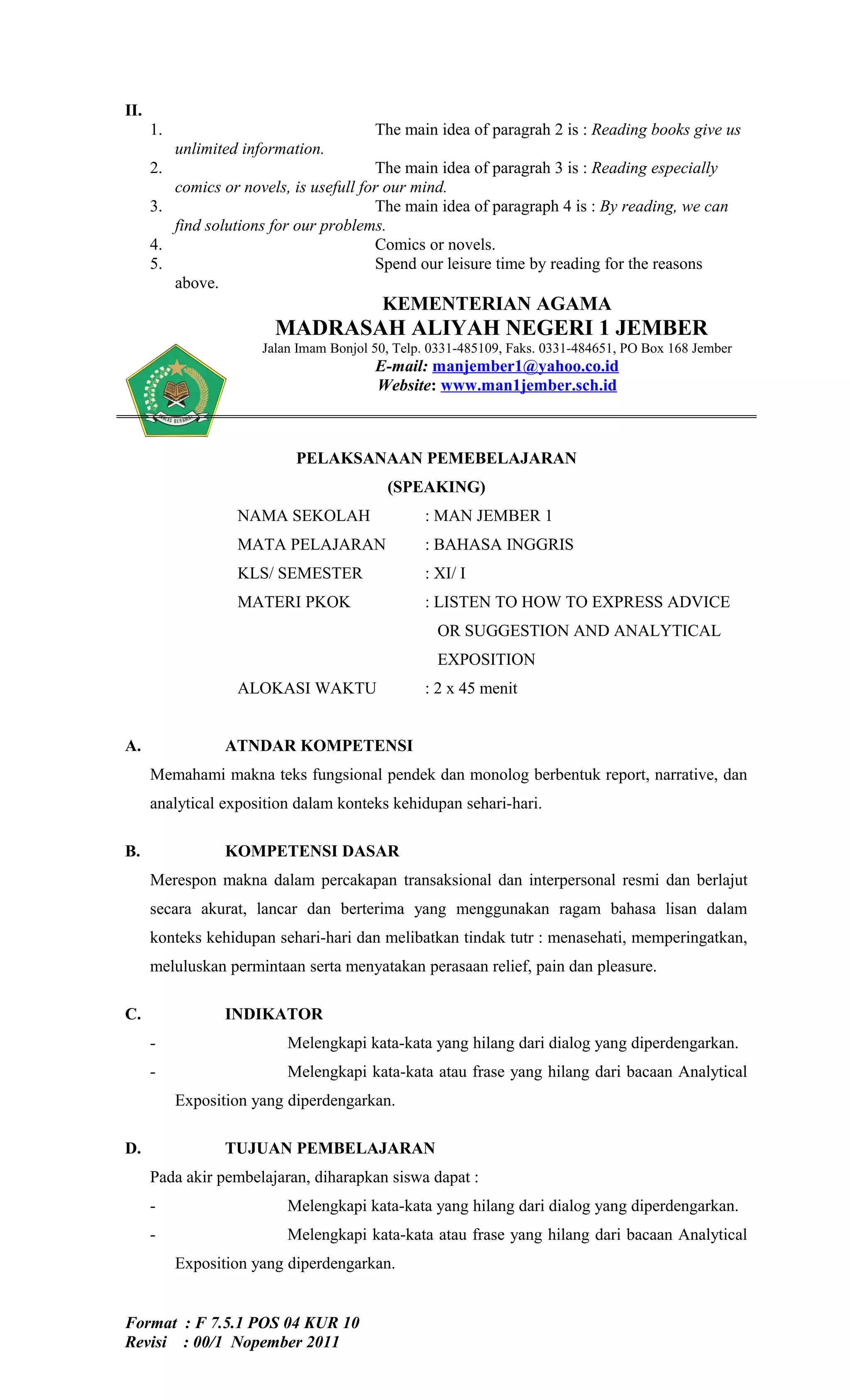 II.
      1.                                 The main idea of paragrah 2 is : Reading books give us
           unlimited information.
      2.                                The main idea of paragrah 3 is : Reading especially
         comics or novels, is usefull for our mind.
      3.                                The main idea of paragraph 4 is : By reading, we can
         find solutions for our problems.
      4.                                Comics or novels.
      5.                                Spend our leisure time by reading for the reasons
         above.
                                          KEMENTERIAN AGAMA
                         MADRASAH ALIYAH NEGERI 1 JEMBER
                       Jalan Imam Bonjol 50, Telp. 0331-485109, Faks. 0331-484651, PO Box 168 Jember
                                         E-mail: manjember1@yahoo.co.id
                                         Website: www.man1jember.sch.id



                            PELAKSANAAN PEMEBELAJARAN
                                           (SPEAKING)
                    NAMA SEKOLAH                 : MAN JEMBER 1
                    MATA PELAJARAN               : BAHASA INGGRIS
                    KLS/ SEMESTER                : XI/ I
                    MATERI PKOK                  : LISTEN TO HOW TO EXPRESS ADVICE
                                                   OR SUGGESTION AND ANALYTICAL
                                                   EXPOSITION
                    ALOKASI WAKTU                : 2 x 45 menit


A.                ATNDAR KOMPETENSI
      Memahami makna teks fungsional pendek dan monolog berbentuk report, narrative, dan
      analytical exposition dalam konteks kehidupan sehari-hari.

B.                KOMPETENSI DASAR
      Merespon makna dalam percakapan transaksional dan interpersonal resmi dan berlajut
      secara akurat, lancar dan berterima yang menggunakan ragam bahasa lisan dalam
      konteks kehidupan sehari-hari dan melibatkan tindak tutr : menasehati, memperingatkan,
      meluluskan permintaan serta menyatakan perasaan relief, pain dan pleasure.

C.                INDIKATOR
      -                    Melengkapi kata-kata yang hilang dari dialog yang diperdengarkan.
      -                    Melengkapi kata-kata atau frase yang hilang dari bacaan Analytical
           Exposition yang diperdengarkan.

D.                TUJUAN PEMBELAJARAN
      Pada akir pembelajaran, diharapkan siswa dapat :
      -                    Melengkapi kata-kata yang hilang dari dialog yang diperdengarkan.
      -                    Melengkapi kata-kata atau frase yang hilang dari bacaan Analytical
           Exposition yang diperdengarkan.


Format : F 7.5.1 POS 04 KUR 10
Revisi : 00/1 Nopember 2011
 