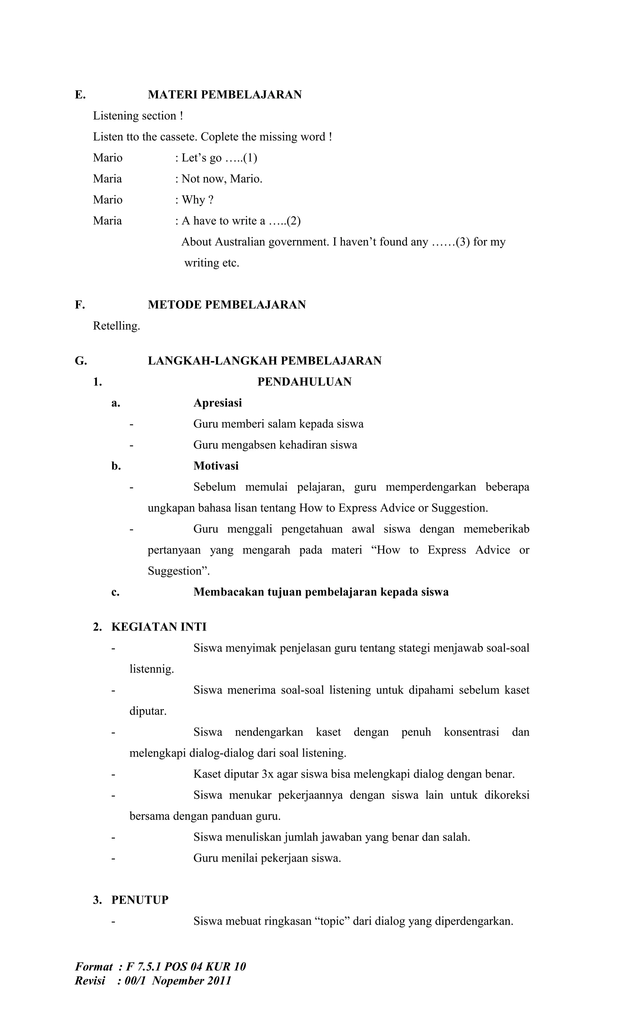E.                 MATERI PEMBELAJARAN
     Listening section !
     Listen tto the cassete. Coplete the missing word !
     Mario                  : Let’s go …..(1)
     Maria                  : Not now, Mario.
     Mario                  : Why ?
     Maria                  : A have to write a …..(2)
                             About Australian government. I haven’t found any ……(3) for my
                             writing etc.


F.                 METODE PEMBELAJARAN
     Retelling.

G.                 LANGKAH-LANGKAH PEMBELAJARAN
     1.                                         PENDAHULUAN
          a.                   Apresiasi
               -               Guru memberi salam kepada siswa
               -               Guru mengabsen kehadiran siswa
          b.                   Motivasi
               -               Sebelum memulai pelajaran, guru memperdengarkan beberapa
                   ungkapan bahasa lisan tentang How to Express Advice or Suggestion.
               -               Guru menggali pengetahuan awal siswa dengan memeberikab
                   pertanyaan yang mengarah pada materi “How to Express Advice or
                   Suggestion”.
          c.                   Membacakan tujuan pembelajaran kepada siswa

     2. KEGIATAN INTI
          -                    Siswa menyimak penjelasan guru tentang stategi menjawab soal-soal
               listennig.
          -                    Siswa menerima soal-soal listening untuk dipahami sebelum kaset
               diputar.
          -                    Siswa    nendengarkan     kaset   dengan   penuh   konsentrasi   dan
               melengkapi dialog-dialog dari soal listening.
          -                    Kaset diputar 3x agar siswa bisa melengkapi dialog dengan benar.
          -                    Siswa menukar pekerjaannya dengan siswa lain untuk dikoreksi
               bersama dengan panduan guru.
          -                    Siswa menuliskan jumlah jawaban yang benar dan salah.
          -                    Guru menilai pekerjaan siswa.


     3. PENUTUP
          -                    Siswa mebuat ringkasan “topic” dari dialog yang diperdengarkan.


Format : F 7.5.1 POS 04 KUR 10
Revisi : 00/1 Nopember 2011
 