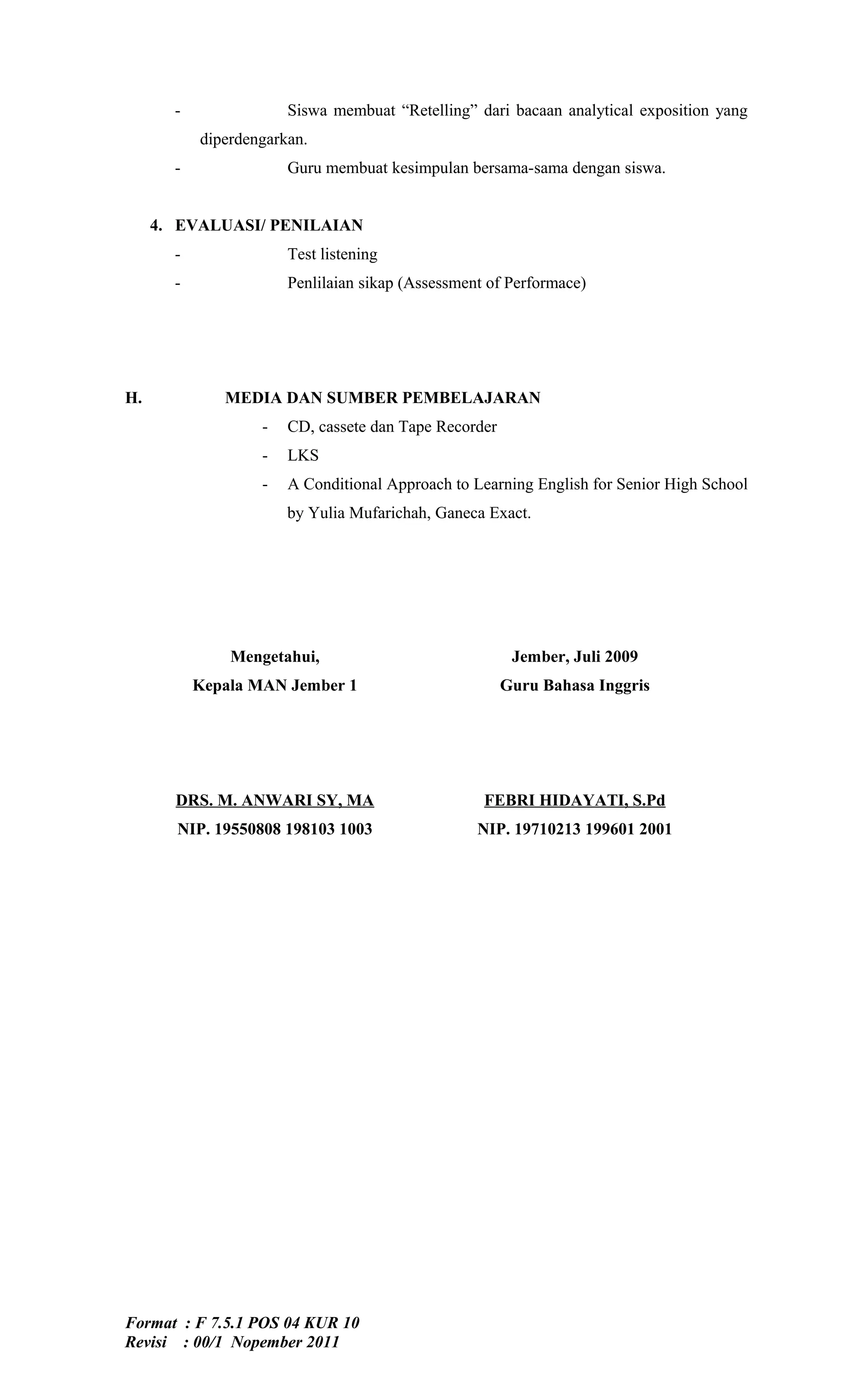 -               Siswa membuat “Retelling” dari bacaan analytical exposition yang
           diperdengarkan.
       -               Guru membuat kesimpulan bersama-sama dengan siswa.


     4. EVALUASI/ PENILAIAN
       -               Test listening
       -               Penlilaian sikap (Assessment of Performace)




H.            MEDIA DAN SUMBER PEMBELAJARAN
                   -   CD, cassete dan Tape Recorder
                   -   LKS
                   -   A Conditional Approach to Learning English for Senior High School
                       by Yulia Mufarichah, Ganeca Exact.




               Mengetahui,                              Jember, Juli 2009
           Kepala MAN Jember 1                         Guru Bahasa Inggris




       DRS. M. ANWARI SY, MA                       FEBRI HIDAYATI, S.Pd
       NIP. 19550808 198103 1003                  NIP. 19710213 199601 2001




Format : F 7.5.1 POS 04 KUR 10
Revisi : 00/1 Nopember 2011
 