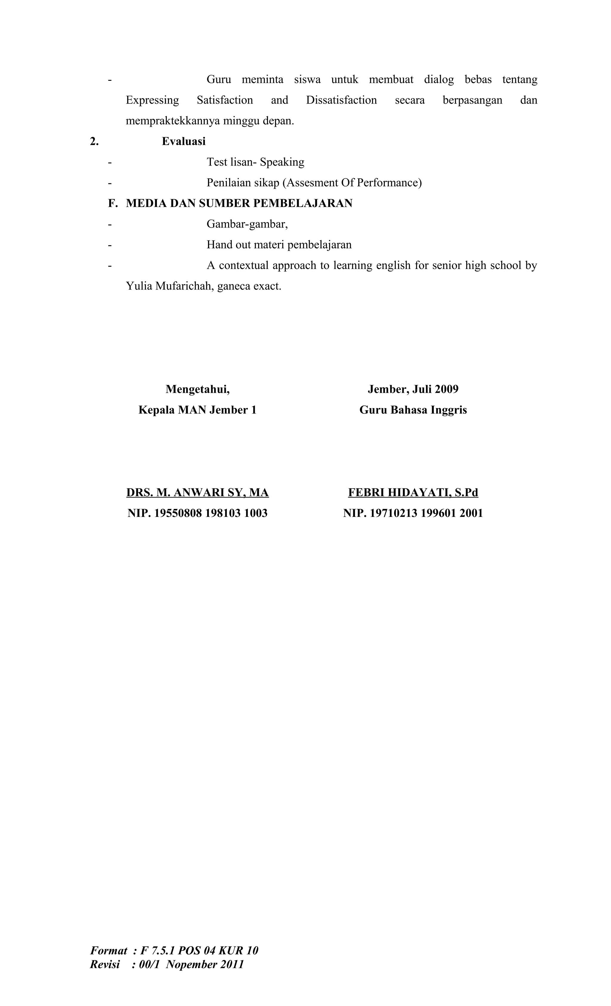-                     Guru meminta siswa untuk membuat dialog bebas tentang
         Expressing    Satisfaction     and       Dissatisfaction   secara   berpasangan   dan
         mempraktekkannya minggu depan.
2.              Evaluasi
     -                     Test lisan- Speaking
     -                     Penilaian sikap (Assesment Of Performance)
     F. MEDIA DAN SUMBER PEMBELAJARAN
     -                     Gambar-gambar,
     -                     Hand out materi pembelajaran
     -                     A contextual approach to learning english for senior high school by
         Yulia Mufarichah, ganeca exact.




                Mengetahui,                                    Jember, Juli 2009
           Kepala MAN Jember 1                               Guru Bahasa Inggris




         DRS. M. ANWARI SY, MA                            FEBRI HIDAYATI, S.Pd
         NIP. 19550808 198103 1003                       NIP. 19710213 199601 2001




Format : F 7.5.1 POS 04 KUR 10
Revisi : 00/1 Nopember 2011
 