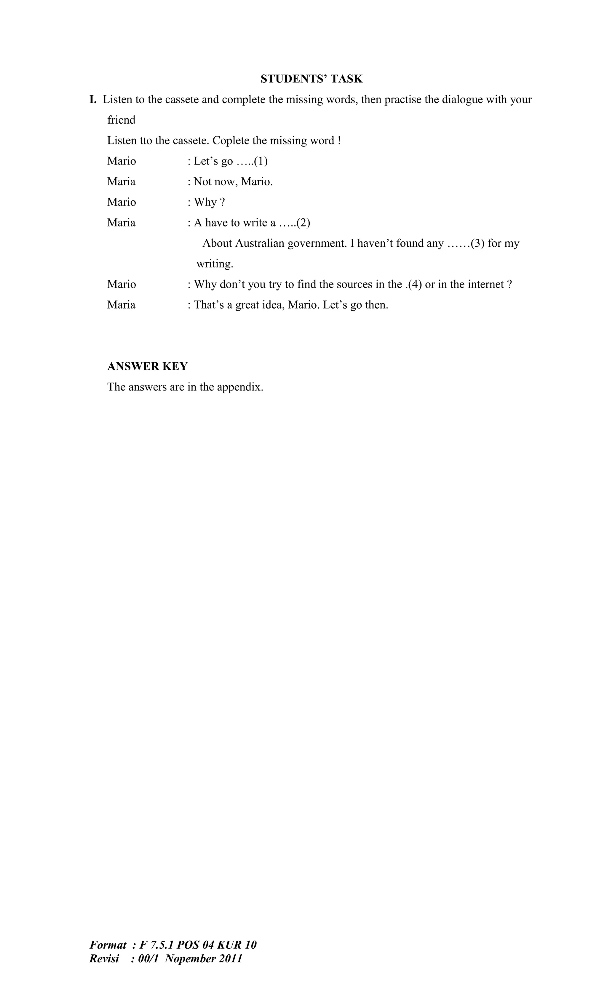 STUDENTS’ TASK
I. Listen to the cassete and complete the missing words, then practise the dialogue with your
   friend
   Listen tto the cassete. Coplete the missing word !
   Mario            : Let’s go …..(1)
   Maria            : Not now, Mario.
   Mario            : Why ?
   Maria            : A have to write a …..(2)
                       About Australian government. I haven’t found any ……(3) for my
                      writing.
   Mario            : Why don’t you try to find the sources in the .(4) or in the internet ?
   Maria            : That’s a great idea, Mario. Let’s go then.




   ANSWER KEY
   The answers are in the appendix.




Format : F 7.5.1 POS 04 KUR 10
Revisi : 00/1 Nopember 2011
 