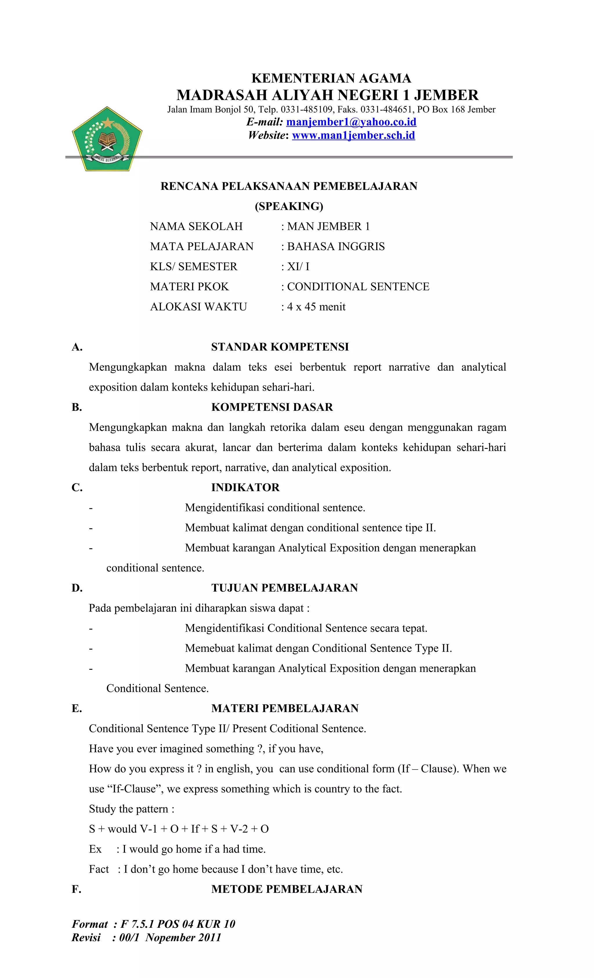 KEMENTERIAN AGAMA
                           MADRASAH ALIYAH NEGERI 1 JEMBER
                       Jalan Imam Bonjol 50, Telp. 0331-485109, Faks. 0331-484651, PO Box 168 Jember
                                         E-mail: manjember1@yahoo.co.id
                                         Website: www.man1jember.sch.id



                     RENCANA PELAKSANAAN PEMEBELAJARAN
                                           (SPEAKING)
                   NAMA SEKOLAH                  : MAN JEMBER 1
                   MATA PELAJARAN                : BAHASA INGGRIS
                   KLS/ SEMESTER                 : XI/ I
                   MATERI PKOK                   : CONDITIONAL SENTENCE
                   ALOKASI WAKTU                 : 4 x 45 menit


A.                                STANDAR KOMPETENSI
     Mengungkapkan makna dalam teks esei berbentuk report narrative dan analytical
     exposition dalam konteks kehidupan sehari-hari.
B.                                KOMPETENSI DASAR
     Mengungkapkan makna dan langkah retorika dalam eseu dengan menggunakan ragam
     bahasa tulis secara akurat, lancar dan berterima dalam konteks kehidupan sehari-hari
     dalam teks berbentuk report, narrative, dan analytical exposition.
C.                                INDIKATOR
     -                     Mengidentifikasi conditional sentence.
     -                     Membuat kalimat dengan conditional sentence tipe II.
     -                     Membuat karangan Analytical Exposition dengan menerapkan
          conditional sentence.
D.                                TUJUAN PEMBELAJARAN
     Pada pembelajaran ini diharapkan siswa dapat :
     -                     Mengidentifikasi Conditional Sentence secara tepat.
     -                     Memebuat kalimat dengan Conditional Sentence Type II.
     -                     Membuat karangan Analytical Exposition dengan menerapkan
          Conditional Sentence.
E.                                MATERI PEMBELAJARAN
     Conditional Sentence Type II/ Present Coditional Sentence.
     Have you ever imagined something ?, if you have,
     How do you express it ? in english, you can use conditional form (If – Clause). When we
     use “If-Clause”, we express something which is country to the fact.
     Study the pattern :
     S + would V-1 + O + If + S + V-2 + O
     Ex     : I would go home if a had time.
     Fact : I don’t go home because I don’t have time, etc.
F.                                METODE PEMBELAJARAN


Format : F 7.5.1 POS 04 KUR 10
Revisi : 00/1 Nopember 2011
 