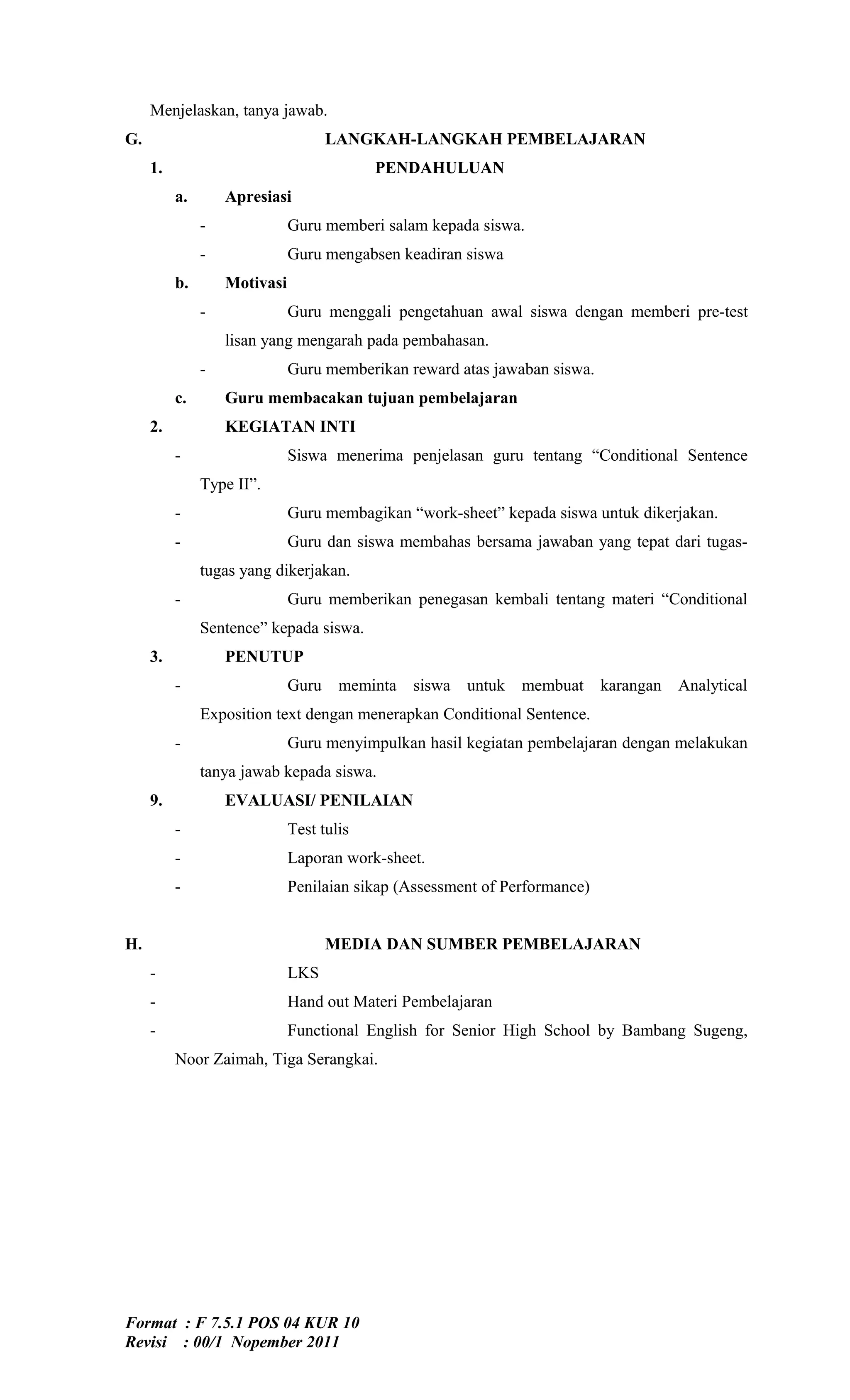 Menjelaskan, tanya jawab.
G.                                   LANGKAH-LANGKAH PEMBELAJARAN
     1.                                    PENDAHULUAN
          a.       Apresiasi
               -              Guru memberi salam kepada siswa.
               -              Guru mengabsen keadiran siswa
          b.       Motivasi
               -              Guru menggali pengetahuan awal siswa dengan memberi pre-test
                   lisan yang mengarah pada pembahasan.
               -              Guru memberikan reward atas jawaban siswa.
          c.       Guru membacakan tujuan pembelajaran
     2.            KEGIATAN INTI
          -                   Siswa menerima penjelasan guru tentang “Conditional Sentence
               Type II”.
          -                   Guru membagikan “work-sheet” kepada siswa untuk dikerjakan.
          -                   Guru dan siswa membahas bersama jawaban yang tepat dari tugas-
               tugas yang dikerjakan.
          -                   Guru memberikan penegasan kembali tentang materi “Conditional
               Sentence” kepada siswa.
     3.            PENUTUP
          -                   Guru    meminta   siswa untuk    membuat      karangan   Analytical
               Exposition text dengan menerapkan Conditional Sentence.
          -                   Guru menyimpulkan hasil kegiatan pembelajaran dengan melakukan
               tanya jawab kepada siswa.
     9.            EVALUASI/ PENILAIAN
          -                   Test tulis
          -                   Laporan work-sheet.
          -                   Penilaian sikap (Assessment of Performance)


H.                                   MEDIA DAN SUMBER PEMBELAJARAN
     -                        LKS
     -                        Hand out Materi Pembelajaran
     -                        Functional English for Senior High School by Bambang Sugeng,
          Noor Zaimah, Tiga Serangkai.




Format : F 7.5.1 POS 04 KUR 10
Revisi : 00/1 Nopember 2011
 