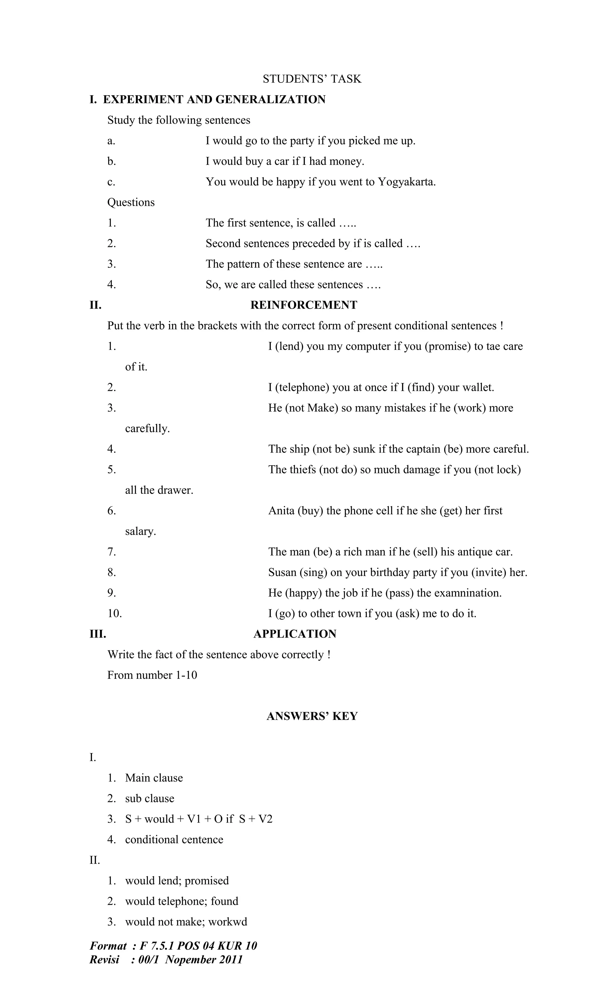 STUDENTS’ TASK
I. EXPERIMENT AND GENERALIZATION
       Study the following sentences
       a.                      I would go to the party if you picked me up.
       b.                      I would buy a car if I had money.
       c.                      You would be happy if you went to Yogyakarta.
       Questions
       1.                      The first sentence, is called …..
       2.                      Second sentences preceded by if is called ….
       3.                      The pattern of these sentence are …..
       4.                      So, we are called these sentences ….
II.                                     REINFORCEMENT
       Put the verb in the brackets with the correct form of present conditional sentences !
       1.                                   I (lend) you my computer if you (promise) to tae care
             of it.
       2.                                   I (telephone) you at once if I (find) your wallet.
       3.                                   He (not Make) so many mistakes if he (work) more
             carefully.
       4.                                   The ship (not be) sunk if the captain (be) more careful.
       5.                                   The thiefs (not do) so much damage if you (not lock)
             all the drawer.
       6.                                   Anita (buy) the phone cell if he she (get) her first
             salary.
       7.                                   The man (be) a rich man if he (sell) his antique car.
       8.                                   Susan (sing) on your birthday party if you (invite) her.
       9.                                   He (happy) the job if he (pass) the examnination.
       10.                                  I (go) to other town if you (ask) me to do it.
III.                                     APPLICATION
       Write the fact of the sentence above correctly !
       From number 1-10


                                            ANSWERS’ KEY


I.
       1. Main clause
       2. sub clause
       3. S + would + V1 + O if S + V2
       4. conditional centence
II.
       1. would lend; promised
       2. would telephone; found
       3. would not make; workwd

Format : F 7.5.1 POS 04 KUR 10
Revisi : 00/1 Nopember 2011
 
