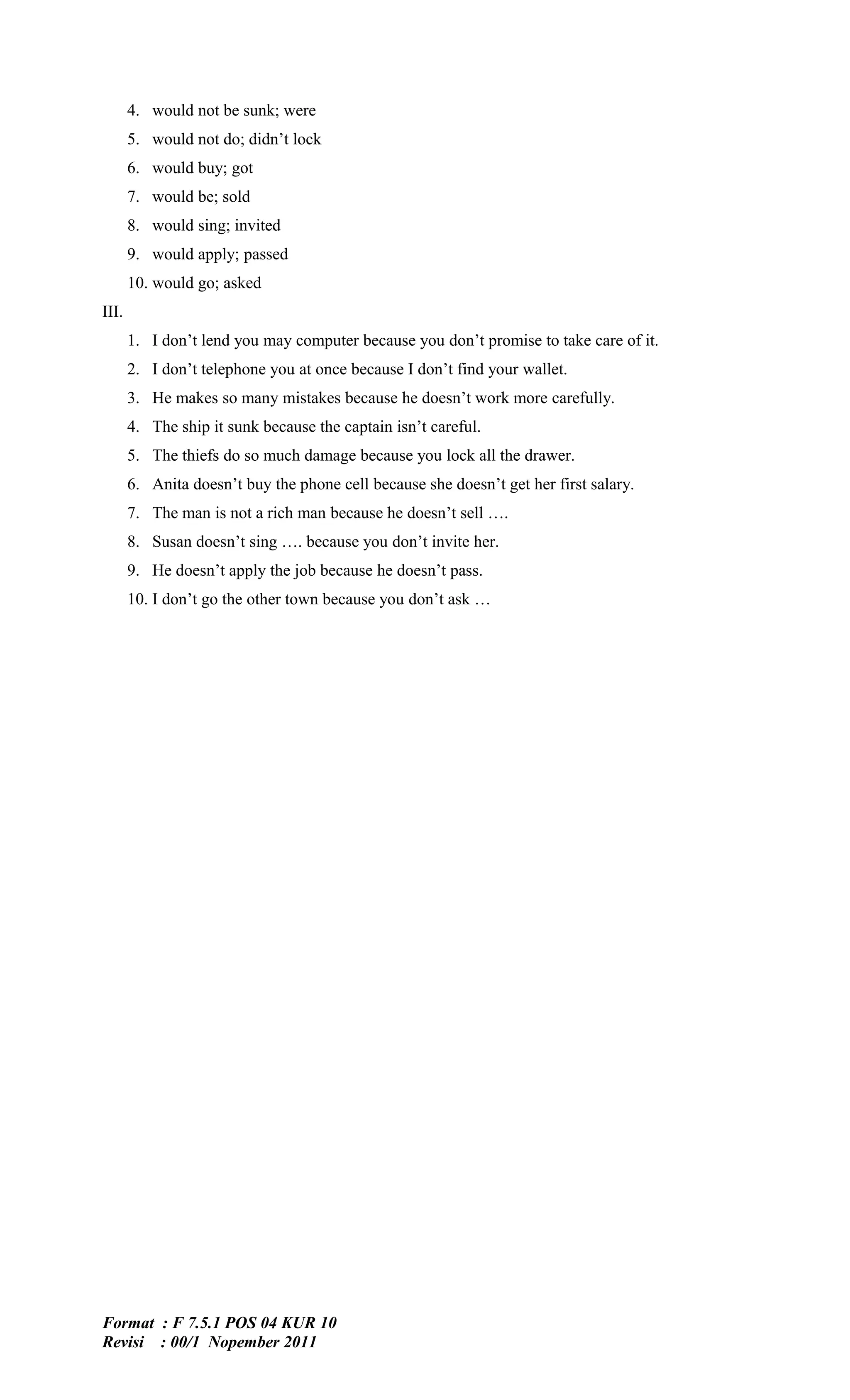 4. would not be sunk; were
       5. would not do; didn’t lock
       6. would buy; got
       7. would be; sold
       8. would sing; invited
       9. would apply; passed
       10. would go; asked
III.
       1. I don’t lend you may computer because you don’t promise to take care of it.
       2. I don’t telephone you at once because I don’t find your wallet.
       3. He makes so many mistakes because he doesn’t work more carefully.
       4. The ship it sunk because the captain isn’t careful.
       5. The thiefs do so much damage because you lock all the drawer.
       6. Anita doesn’t buy the phone cell because she doesn’t get her first salary.
       7. The man is not a rich man because he doesn’t sell ….
       8. Susan doesn’t sing …. because you don’t invite her.
       9. He doesn’t apply the job because he doesn’t pass.
       10. I don’t go the other town because you don’t ask …




Format : F 7.5.1 POS 04 KUR 10
Revisi : 00/1 Nopember 2011
 