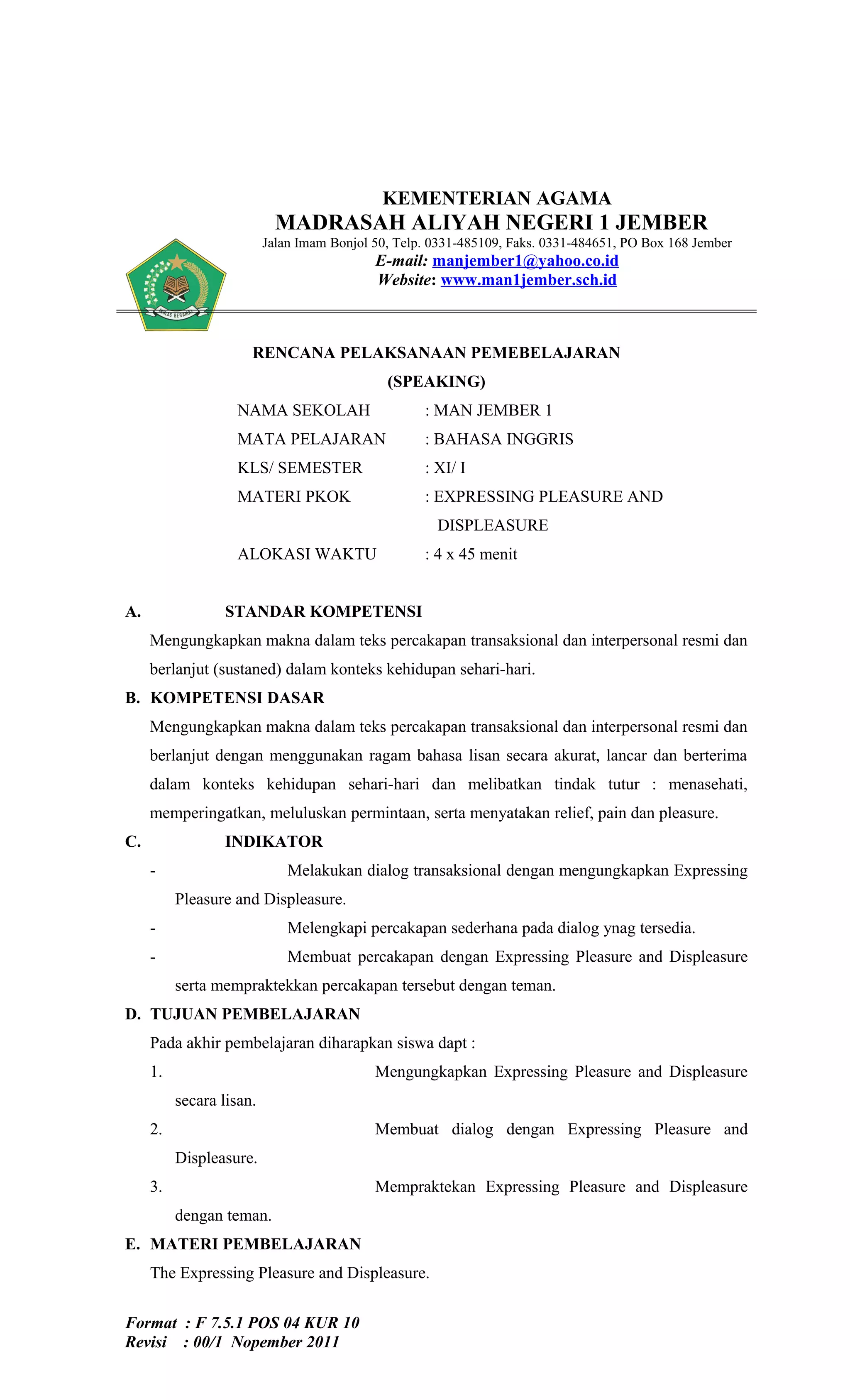 KEMENTERIAN AGAMA
                            MADRASAH ALIYAH NEGERI 1 JEMBER
                          Jalan Imam Bonjol 50, Telp. 0331-485109, Faks. 0331-484651, PO Box 168 Jember
                                            E-mail: manjember1@yahoo.co.id
                                            Website: www.man1jember.sch.id



                      RENCANA PELAKSANAAN PEMEBELAJARAN
                                              (SPEAKING)
                   NAMA SEKOLAH                     : MAN JEMBER 1
                   MATA PELAJARAN                   : BAHASA INGGRIS
                   KLS/ SEMESTER                    : XI/ I
                   MATERI PKOK                      : EXPRESSING PLEASURE AND
                                                      DISPLEASURE
                   ALOKASI WAKTU                    : 4 x 45 menit


A.               STANDAR KOMPETENSI
     Mengungkapkan makna dalam teks percakapan transaksional dan interpersonal resmi dan
     berlanjut (sustaned) dalam konteks kehidupan sehari-hari.
B. KOMPETENSI DASAR
     Mengungkapkan makna dalam teks percakapan transaksional dan interpersonal resmi dan
     berlanjut dengan menggunakan ragam bahasa lisan secara akurat, lancar dan berterima
     dalam konteks kehidupan sehari-hari dan melibatkan tindak tutur : menasehati,
     memperingatkan, meluluskan permintaan, serta menyatakan relief, pain dan pleasure.
C.               INDIKATOR
     -                        Melakukan dialog transaksional dengan mengungkapkan Expressing
          Pleasure and Displeasure.
     -                        Melengkapi percakapan sederhana pada dialog ynag tersedia.
     -                        Membuat percakapan dengan Expressing Pleasure and Displeasure
          serta mempraktekkan percakapan tersebut dengan teman.
D. TUJUAN PEMBELAJARAN
     Pada akhir pembelajaran diharapkan siswa dapt :
     1.                                     Mengungkapkan Expressing Pleasure and Displeasure
          secara lisan.
     2.                                     Membuat dialog dengan Expressing Pleasure and
          Displeasure.
     3.                                     Mempraktekan Expressing Pleasure and Displeasure
          dengan teman.
E. MATERI PEMBELAJARAN
     The Expressing Pleasure and Displeasure.


Format : F 7.5.1 POS 04 KUR 10
Revisi : 00/1 Nopember 2011
 