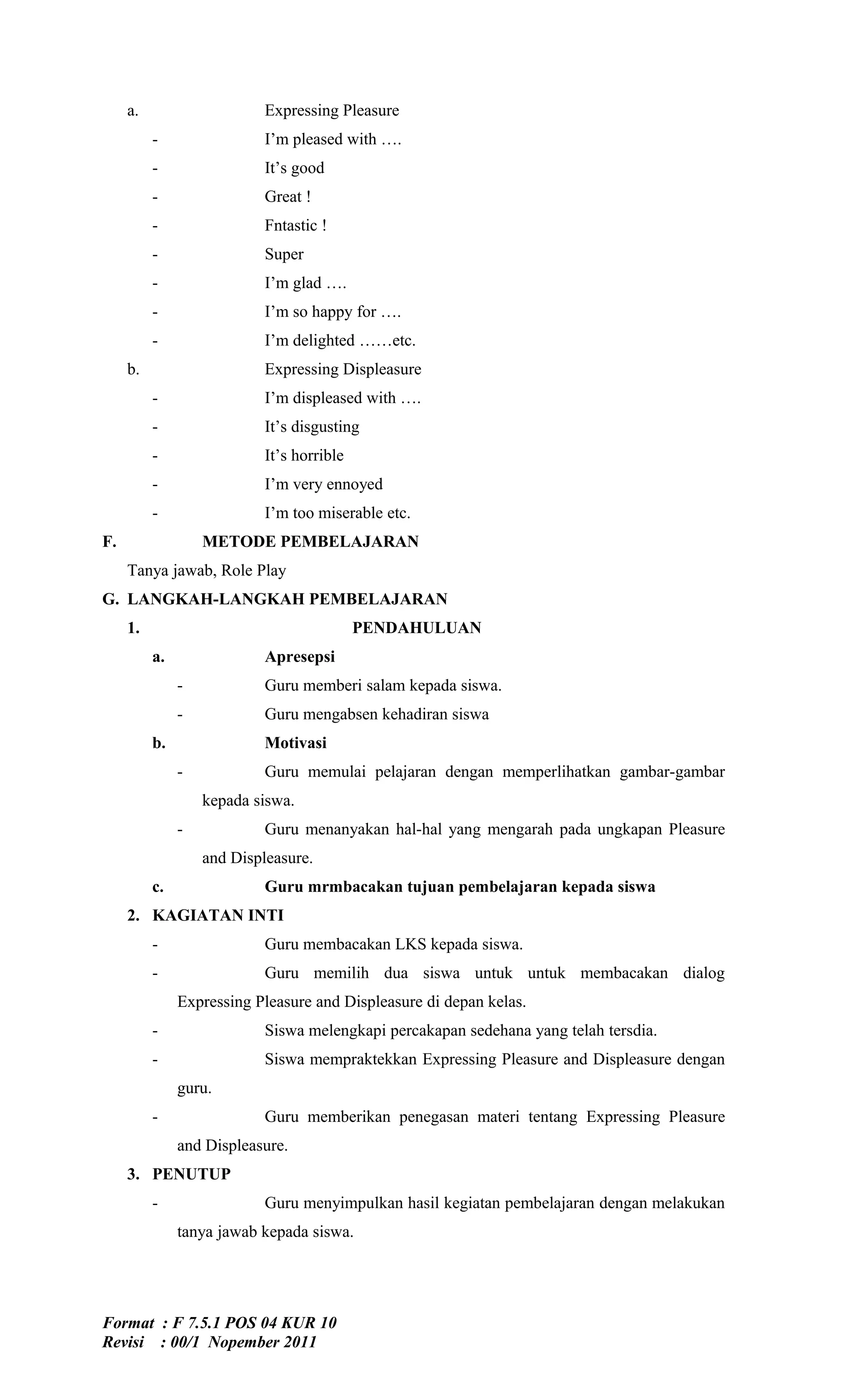 a.                     Expressing Pleasure
          -                 I’m pleased with ….
          -                 It’s good
          -                 Great !
          -                 Fntastic !
          -                 Super
          -                 I’m glad ….
          -                 I’m so happy for ….
          -                 I’m delighted ……etc.
     b.                     Expressing Displeasure
          -                 I’m displeased with ….
          -                 It’s disgusting
          -                 It’s horrible
          -                 I’m very ennoyed
          -                 I’m too miserable etc.
F.                 METODE PEMBELAJARAN
     Tanya jawab, Role Play
G. LANGKAH-LANGKAH PEMBELAJARAN
     1.                                     PENDAHULUAN
          a.                Apresepsi
               -            Guru memberi salam kepada siswa.
               -            Guru mengabsen kehadiran siswa
          b.                Motivasi
               -            Guru memulai pelajaran dengan memperlihatkan gambar-gambar
                   kepada siswa.
               -            Guru menanyakan hal-hal yang mengarah pada ungkapan Pleasure
                   and Displeasure.
          c.                Guru mrmbacakan tujuan pembelajaran kepada siswa
     2. KAGIATAN INTI
          -                 Guru membacakan LKS kepada siswa.
          -                 Guru memilih dua siswa untuk untuk membacakan dialog
               Expressing Pleasure and Displeasure di depan kelas.
          -                 Siswa melengkapi percakapan sedehana yang telah tersdia.
          -                 Siswa mempraktekkan Expressing Pleasure and Displeasure dengan
               guru.
          -                 Guru memberikan penegasan materi tentang Expressing Pleasure
               and Displeasure.
     3. PENUTUP
          -                 Guru menyimpulkan hasil kegiatan pembelajaran dengan melakukan
               tanya jawab kepada siswa.




Format : F 7.5.1 POS 04 KUR 10
Revisi : 00/1 Nopember 2011
 