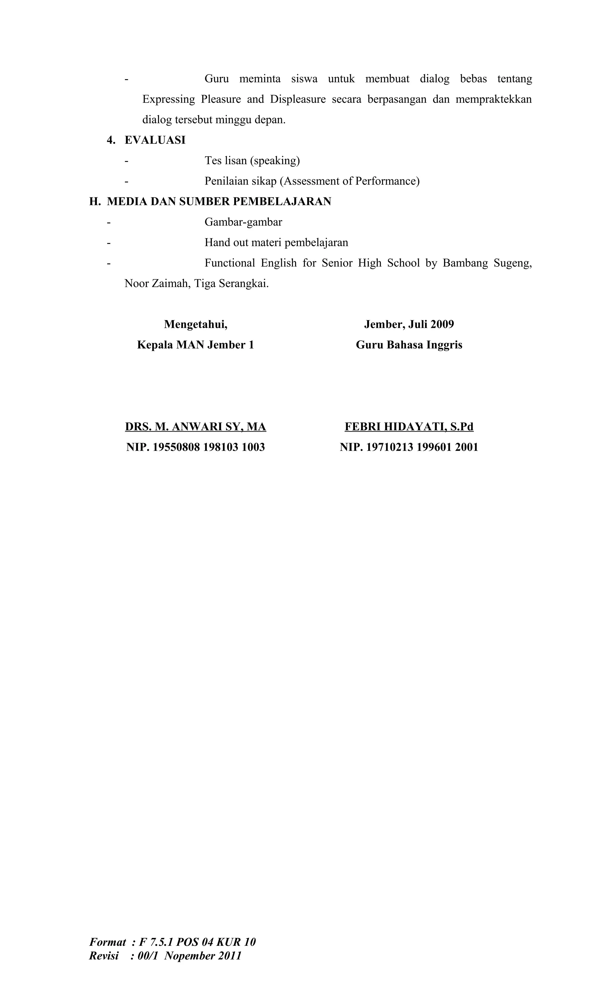 -               Guru meminta siswa untuk membuat dialog bebas tentang
           Expressing Pleasure and Displeasure secara berpasangan dan mempraktekkan
           dialog tersebut minggu depan.
   4. EVALUASI
       -               Tes lisan (speaking)
       -               Penilaian sikap (Assessment of Performance)
H. MEDIA DAN SUMBER PEMBELAJARAN
   -                   Gambar-gambar
   -                   Hand out materi pembelajaran
   -                   Functional English for Senior High School by Bambang Sugeng,
       Noor Zaimah, Tiga Serangkai.


               Mengetahui,                             Jember, Juli 2009
           Kepala MAN Jember 1                        Guru Bahasa Inggris




       DRS. M. ANWARI SY, MA                      FEBRI HIDAYATI, S.Pd
       NIP. 19550808 198103 1003                  NIP. 19710213 199601 2001




Format : F 7.5.1 POS 04 KUR 10
Revisi : 00/1 Nopember 2011
 