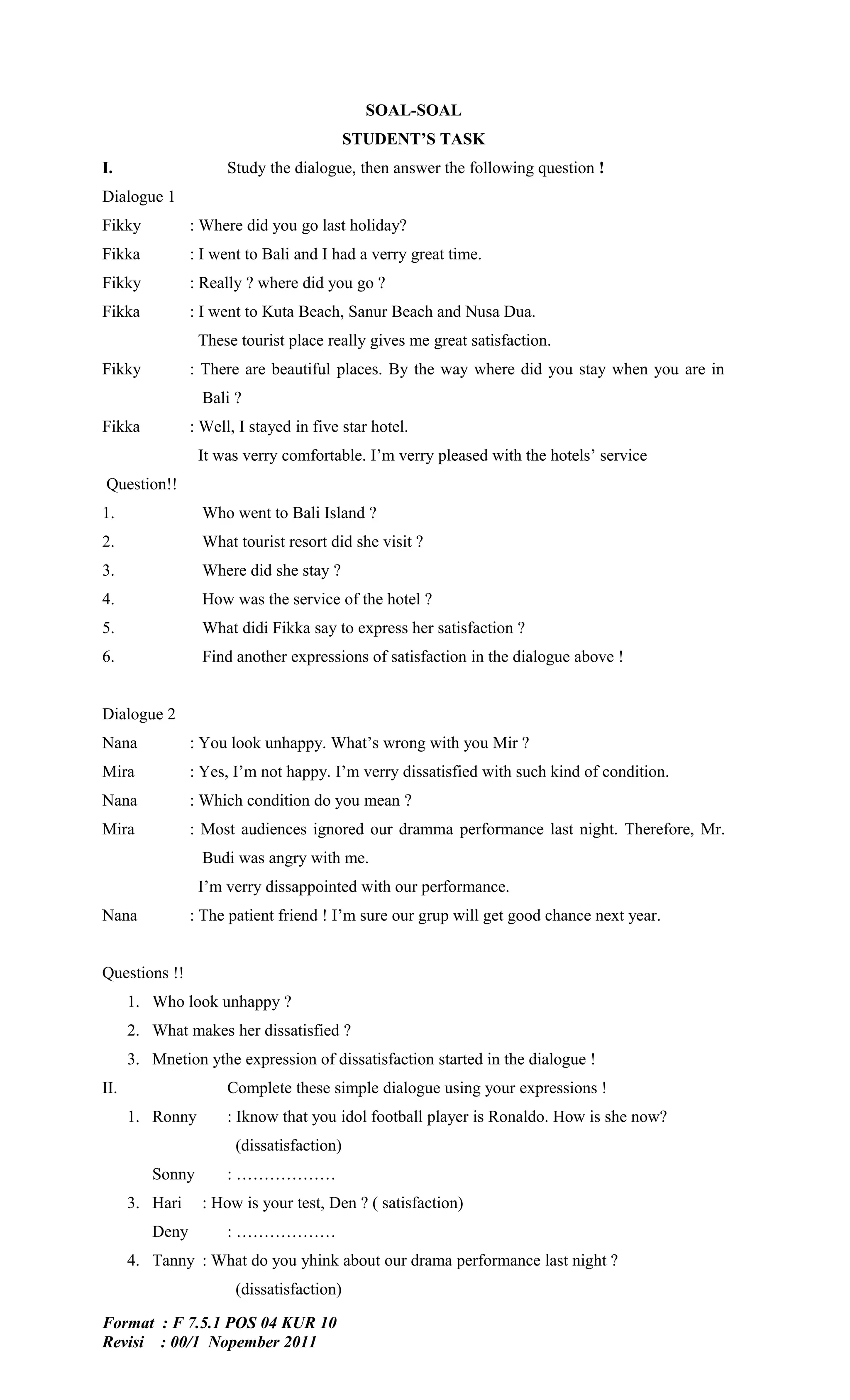 SOAL-SOAL
                                           STUDENT’S TASK
I.                    Study the dialogue, then answer the following question !
Dialogue 1
Fikky           : Where did you go last holiday?
Fikka           : I went to Bali and I had a verry great time.
Fikky           : Really ? where did you go ?
Fikka           : I went to Kuta Beach, Sanur Beach and Nusa Dua.
                 These tourist place really gives me great satisfaction.
Fikky           : There are beautiful places. By the way where did you stay when you are in
                  Bali ?
Fikka           : Well, I stayed in five star hotel.
                 It was verry comfortable. I’m verry pleased with the hotels’ service
Question!!
1.                Who went to Bali Island ?
2.                What tourist resort did she visit ?
3.                Where did she stay ?
4.                How was the service of the hotel ?
5.                What didi Fikka say to express her satisfaction ?
6.                Find another expressions of satisfaction in the dialogue above !


Dialogue 2
Nana            : You look unhappy. What’s wrong with you Mir ?
Mira            : Yes, I’m not happy. I’m verry dissatisfied with such kind of condition.
Nana            : Which condition do you mean ?
Mira            : Most audiences ignored our dramma performance last night. Therefore, Mr.
                  Budi was angry with me.
                 I’m verry dissappointed with our performance.
Nana            : The patient friend ! I’m sure our grup will get good chance next year.


Questions !!
      1. Who look unhappy ?
      2. What makes her dissatisfied ?
      3. Mnetion ythe expression of dissatisfaction started in the dialogue !
II.                   Complete these simple dialogue using your expressions !
      1. Ronny        : Iknow that you idol football player is Ronaldo. How is she now?
                       (dissatisfaction)
         Sonny        : ………………
      3. Hari     : How is your test, Den ? ( satisfaction)
         Deny         : ………………
      4. Tanny : What do you yhink about our drama performance last night ?
                       (dissatisfaction)

Format : F 7.5.1 POS 04 KUR 10
Revisi : 00/1 Nopember 2011
 