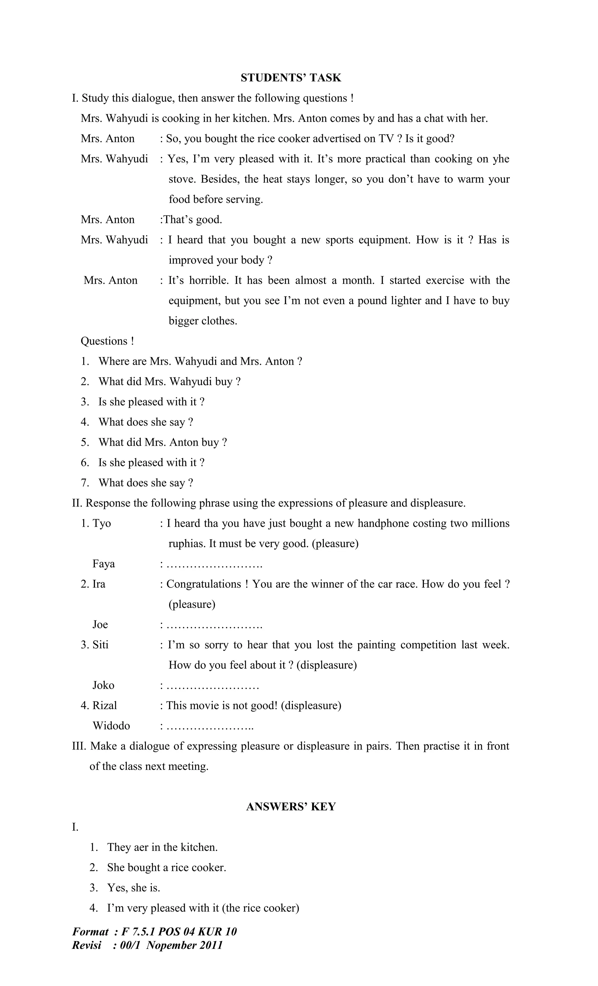 STUDENTS’ TASK
I. Study this dialogue, then answer the following questions !
     Mrs. Wahyudi is cooking in her kitchen. Mrs. Anton comes by and has a chat with her.
     Mrs. Anton       : So, you bought the rice cooker advertised on TV ? Is it good?
     Mrs. Wahyudi : Yes, I’m very pleased with it. It’s more practical than cooking on yhe
                         stove. Besides, the heat stays longer, so you don’t have to warm your
                         food before serving.
     Mrs. Anton       :That’s good.
     Mrs. Wahyudi : I heard that you bought a new sports equipment. How is it ? Has is
                         improved your body ?
     Mrs. Anton       : It’s horrible. It has been almost a month. I started exercise with the
                         equipment, but you see I’m not even a pound lighter and I have to buy
                         bigger clothes.
     Questions !
     1. Where are Mrs. Wahyudi and Mrs. Anton ?
     2. What did Mrs. Wahyudi buy ?
     3. Is she pleased with it ?
     4. What does she say ?
     5. What did Mrs. Anton buy ?
     6. Is she pleased with it ?
     7. What does she say ?
II. Response the following phrase using the expressions of pleasure and displeasure.
     1. Tyo           : I heard tha you have just bought a new handphone costing two millions
                         ruphias. It must be very good. (pleasure)
       Faya           : …………………….
     2. Ira           : Congratulations ! You are the winner of the car race. How do you feel ?
                         (pleasure)
       Joe            : …………………….
     3. Siti          : I’m so sorry to hear that you lost the painting competition last week.
                         How do you feel about it ? (displeasure)
       Joko           : ……………………
     4. Rizal         : This movie is not good! (displeasure)
       Widodo         : …………………..
III. Make a dialogue of expressing pleasure or displeasure in pairs. Then practise it in front
       of the class next meeting.


                                           ANSWERS’ KEY
I.
       1. They aer in the kitchen.
       2. She bought a rice cooker.
       3. Yes, she is.
       4. I’m very pleased with it (the rice cooker)

Format : F 7.5.1 POS 04 KUR 10
Revisi : 00/1 Nopember 2011
 