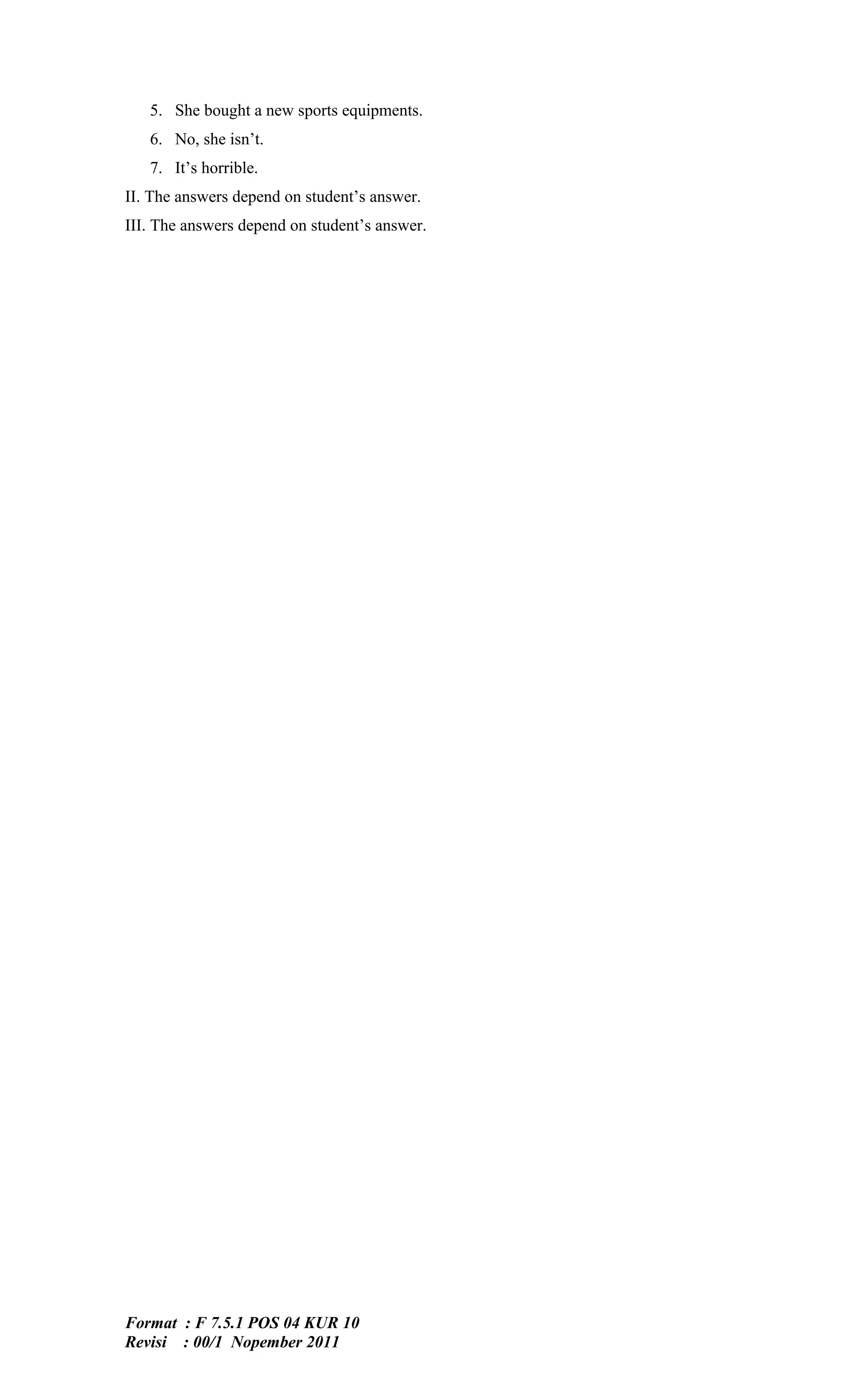 5. She bought a new sports equipments.
   6. No, she isn’t.
   7. It’s horrible.
II. The answers depend on student’s answer.
III. The answers depend on student’s answer.




Format : F 7.5.1 POS 04 KUR 10
Revisi : 00/1 Nopember 2011
 