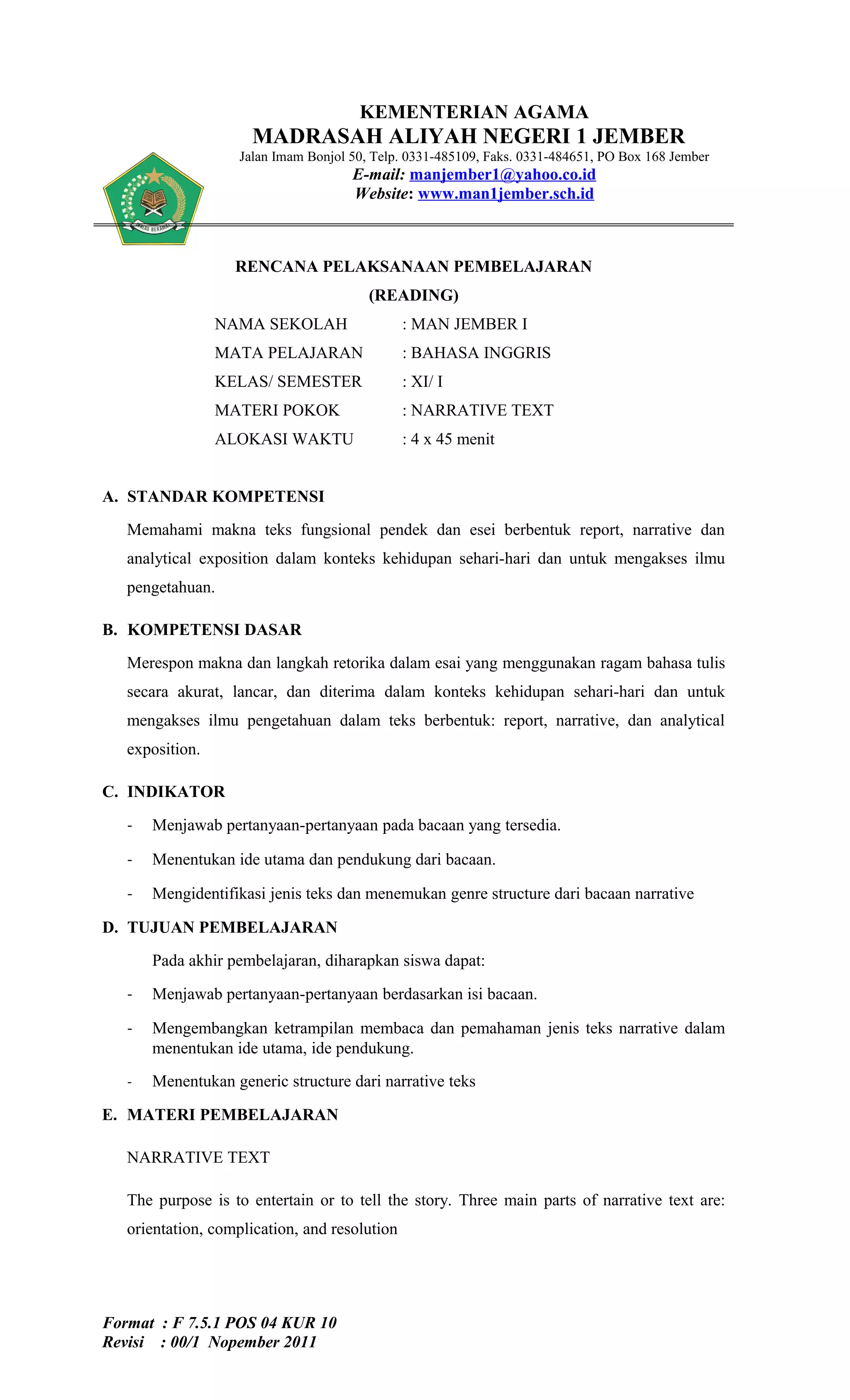 KEMENTERIAN AGAMA
                      MADRASAH ALIYAH NEGERI 1 JEMBER
                    Jalan Imam Bonjol 50, Telp. 0331-485109, Faks. 0331-484651, PO Box 168 Jember
                                      E-mail: manjember1@yahoo.co.id
                                      Website: www.man1jember.sch.id



                   RENCANA PELAKSANAAN PEMBELAJARAN
                                         (READING)
                 NAMA SEKOLAH                  : MAN JEMBER I
                 MATA PELAJARAN                : BAHASA INGGRIS
                 KELAS/ SEMESTER               : XI/ I
                 MATERI POKOK                  : NARRATIVE TEXT
                 ALOKASI WAKTU                 : 4 x 45 menit


A. STANDAR KOMPETENSI
   Memahami makna teks fungsional pendek dan esei berbentuk report, narrative dan
   analytical exposition dalam konteks kehidupan sehari-hari dan untuk mengakses ilmu
   pengetahuan.

B. KOMPETENSI DASAR
   Merespon makna dan langkah retorika dalam esai yang menggunakan ragam bahasa tulis
   secara akurat, lancar, dan diterima dalam konteks kehidupan sehari-hari dan untuk
   mengakses ilmu pengetahuan dalam teks berbentuk: report, narrative, dan analytical
   exposition.

C. INDIKATOR

   -   Menjawab pertanyaan-pertanyaan pada bacaan yang tersedia.

   -   Menentukan ide utama dan pendukung dari bacaan.

   -   Mengidentifikasi jenis teks dan menemukan genre structure dari bacaan narrative

D. TUJUAN PEMBELAJARAN
       Pada akhir pembelajaran, diharapkan siswa dapat:

   -   Menjawab pertanyaan-pertanyaan berdasarkan isi bacaan.

   -   Mengembangkan ketrampilan membaca dan pemahaman jenis teks narrative dalam
       menentukan ide utama, ide pendukung.
   -   Menentukan generic structure dari narrative teks

E. MATERI PEMBELAJARAN

   NARRATIVE TEXT

   The purpose is to entertain or to tell the story. Three main parts of narrative text are:
   orientation, complication, and resolution




Format : F 7.5.1 POS 04 KUR 10
Revisi : 00/1 Nopember 2011
 
