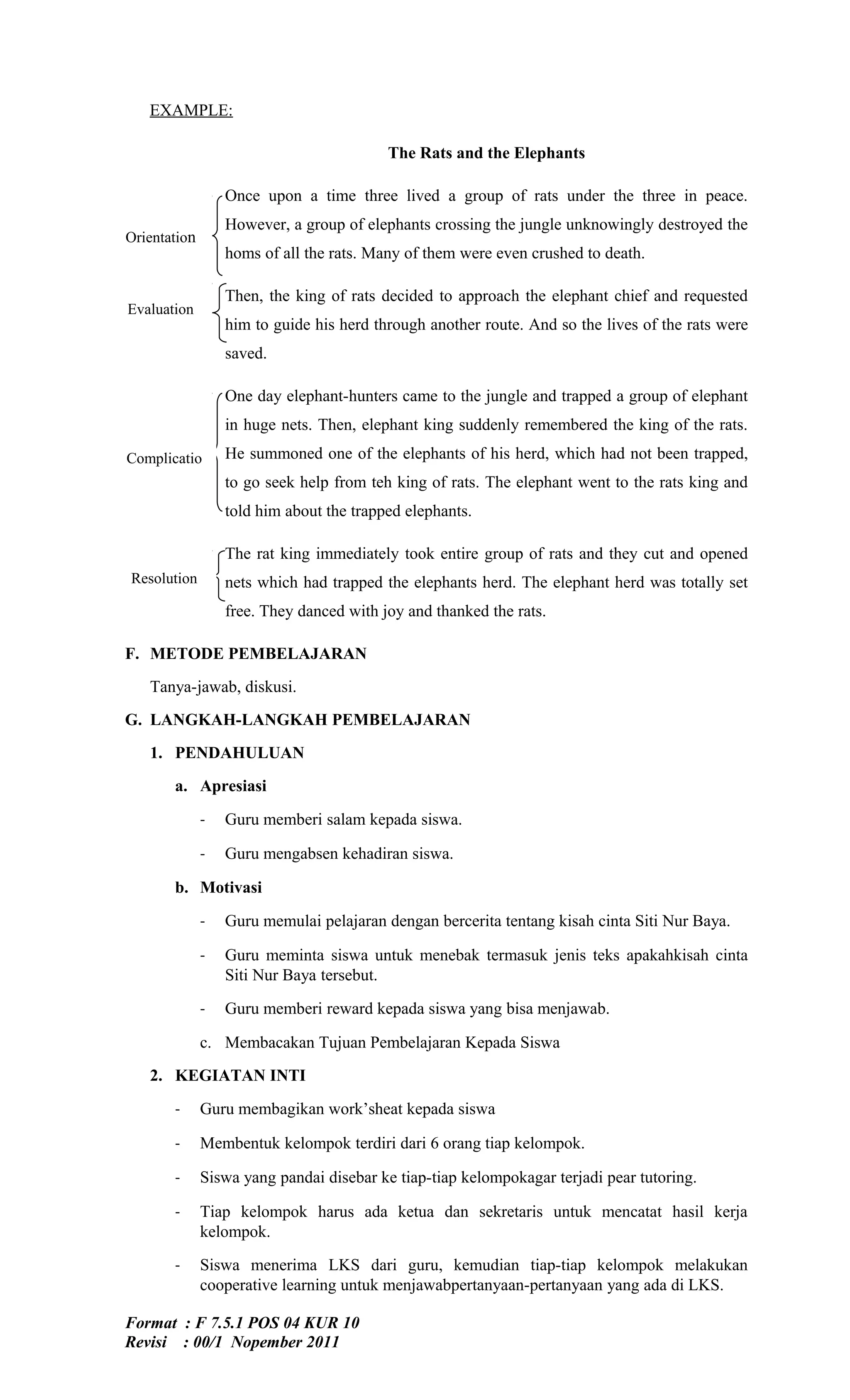 EXAMPLE:

                                          The Rats and the Elephants

                  Once upon a time three lived a group of rats under the three in peace.
                  However, a group of elephants crossing the jungle unknowingly destroyed the
Orientation
                  homs of all the rats. Many of them were even crushed to death.

                  Then, the king of rats decided to approach the elephant chief and requested
Evaluation
                  him to guide his herd through another route. And so the lives of the rats were
                  saved.

                  One day elephant-hunters came to the jungle and trapped a group of elephant
                  in huge nets. Then, elephant king suddenly remembered the king of the rats.

Complicatio       He summoned one of the elephants of his herd, which had not been trapped,
     n            to go seek help from teh king of rats. The elephant went to the rats king and
                  told him about the trapped elephants.

                  The rat king immediately took entire group of rats and they cut and opened
Resolution        nets which had trapped the elephants herd. The elephant herd was totally set
                  free. They danced with joy and thanked the rats.

F. METODE PEMBELAJARAN
   Tanya-jawab, diskusi.
G. LANGKAH-LANGKAH PEMBELAJARAN
   1. PENDAHULUAN
         a. Apresiasi

              -   Guru memberi salam kepada siswa.

              -   Guru mengabsen kehadiran siswa.

         b. Motivasi

              -   Guru memulai pelajaran dengan bercerita tentang kisah cinta Siti Nur Baya.

              -   Guru meminta siswa untuk menebak termasuk jenis teks apakahkisah cinta
                  Siti Nur Baya tersebut.

              -   Guru memberi reward kepada siswa yang bisa menjawab.

              c. Membacakan Tujuan Pembelajaran Kepada Siswa
   2. KEGIATAN INTI

         -    Guru membagikan work’sheat kepada siswa

         -    Membentuk kelompok terdiri dari 6 orang tiap kelompok.

         -    Siswa yang pandai disebar ke tiap-tiap kelompokagar terjadi pear tutoring.

         -    Tiap kelompok harus ada ketua dan sekretaris untuk mencatat hasil kerja
              kelompok.

         -    Siswa menerima LKS dari guru, kemudian tiap-tiap kelompok melakukan
              cooperative learning untuk menjawabpertanyaan-pertanyaan yang ada di LKS.

Format : F 7.5.1 POS 04 KUR 10
Revisi : 00/1 Nopember 2011
 