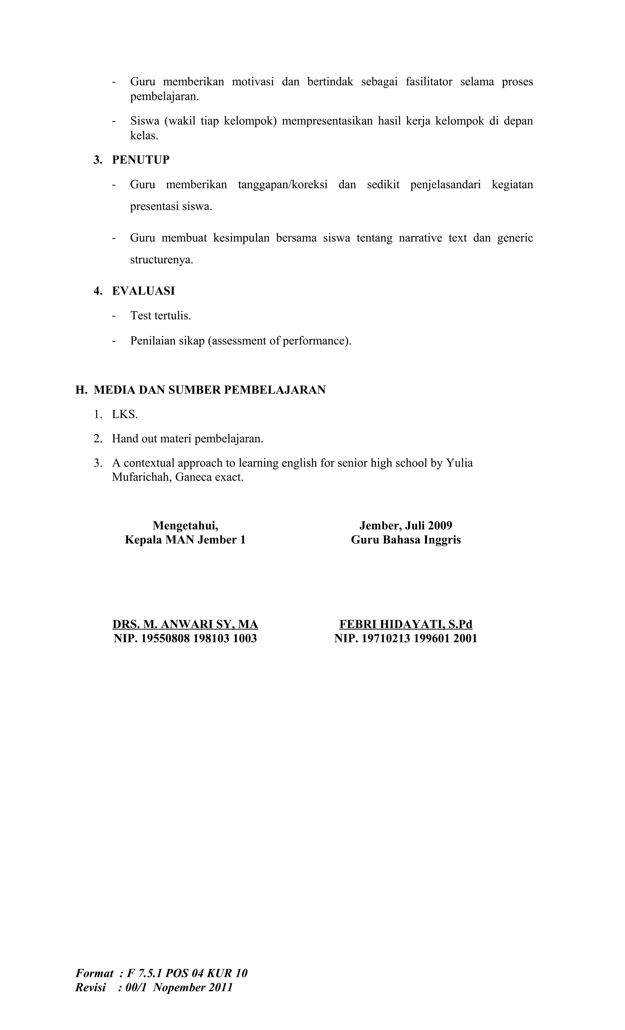 -   Guru memberikan motivasi dan bertindak sebagai fasilitator selama proses
          pembelajaran.

      -   Siswa (wakil tiap kelompok) mempresentasikan hasil kerja kelompok di depan
          kelas.
   3. PENUTUP

      -   Guru memberikan tanggapan/koreksi dan sedikit penjelasandari kegiatan
          presentasi siswa.

      -   Guru membuat kesimpulan bersama siswa tentang narrative text dan generic
          structurenya.

   4. EVALUASI

      -   Test tertulis.

      -   Penilaian sikap (assessment of performance).



H. MEDIA DAN SUMBER PEMBELAJARAN
   1. LKS.
   2. Hand out materi pembelajaran.
   3. A contextual approach to learning english for senior high school by Yulia
      Mufarichah, Ganeca exact.


              Mengetahui,                              Jember, Juli 2009
          Kepala MAN Jember 1                         Guru Bahasa Inggris




      DRS. M. ANWARI SY, MA                         FEBRI HIDAYATI, S.Pd
      NIP. 19550808 198103 1003                    NIP. 19710213 199601 2001




Format : F 7.5.1 POS 04 KUR 10
Revisi : 00/1 Nopember 2011
 