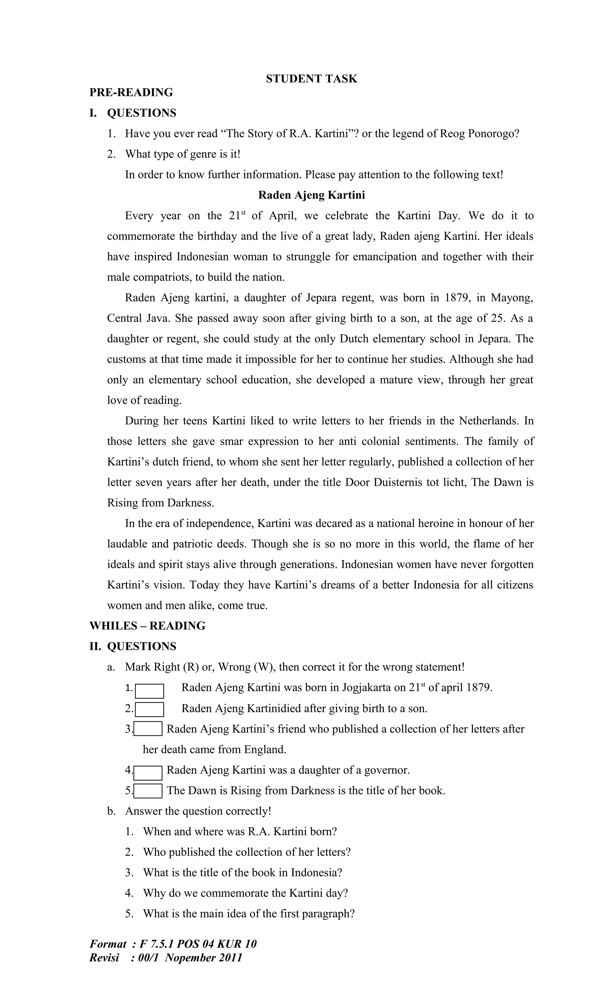 STUDENT TASK
PRE-READING
I. QUESTIONS
   1. Have you ever read “The Story of R.A. Kartini”? or the legend of Reog Ponorogo?
   2. What type of genre is it!
      In order to know further information. Please pay attention to the following text!
                                   Raden Ajeng Kartini
      Every year on the 21st of April, we celebrate the Kartini Day. We do it to
   commemorate the birthday and the live of a great lady, Raden ajeng Kartini. Her ideals
   have inspired Indonesian woman to strunggle for emancipation and together with their
   male compatriots, to build the nation.
      Raden Ajeng kartini, a daughter of Jepara regent, was born in 1879, in Mayong,
   Central Java. She passed away soon after giving birth to a son, at the age of 25. As a
   daughter or regent, she could study at the only Dutch elementary school in Jepara. The
   customs at that time made it impossible for her to continue her studies. Although she had
   only an elementary school education, she developed a mature view, through her great
   love of reading.
      During her teens Kartini liked to write letters to her friends in the Netherlands. In
   those letters she gave smar expression to her anti colonial sentiments. The family of
   Kartini’s dutch friend, to whom she sent her letter regularly, published a collection of her
   letter seven years after her death, under the title Door Duisternis tot licht, The Dawn is
   Rising from Darkness.
      In the era of independence, Kartini was decared as a national heroine in honour of her
   laudable and patriotic deeds. Though she is so no more in this world, the flame of her
   ideals and spirit stays alive through generations. Indonesian women have never forgotten
   Kartini’s vision. Today they have Kartini’s dreams of a better Indonesia for all citizens
   women and men alike, come true.
WHILES – READING
II. QUESTIONS
   a. Mark Right (R) or, Wrong (W), then correct it for the wrong statement!
      1.           Raden Ajeng Kartini was born in Jogjakarta on 21st of april 1879.
      2.           Raden Ajeng Kartinidied after giving birth to a son.
      3.       Raden Ajeng Kartini’s friend who published a collection of her letters after
           her death came from England.
      4.       Raden Ajeng Kartini was a daughter of a governor.
      5.       The Dawn is Rising from Darkness is the title of her book.
   b. Answer the question correctly!
      1. When and where was R.A. Kartini born?
      2. Who published the collection of her letters?
      3. What is the title of the book in Indonesia?
      4. Why do we commemorate the Kartini day?
      5. What is the main idea of the first paragraph?

Format : F 7.5.1 POS 04 KUR 10
Revisi : 00/1 Nopember 2011
 