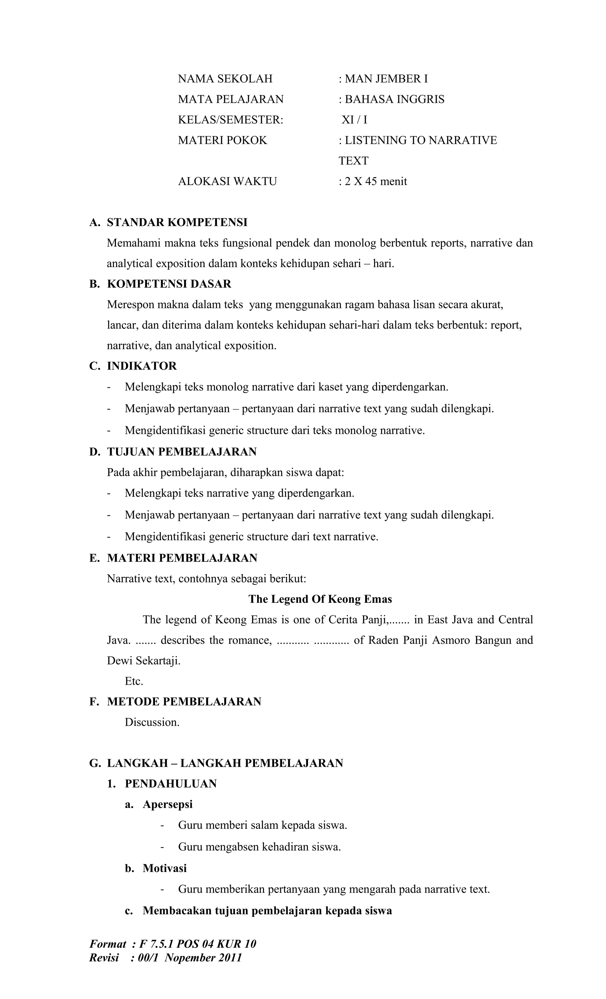 NAMA SEKOLAH                        : MAN JEMBER I
                  MATA PELAJARAN                      : BAHASA INGGRIS
                  KELAS/SEMESTER:                     XI / I
                  MATERI POKOK                        : LISTENING TO NARRATIVE
                                                      TEXT
                  ALOKASI WAKTU                       : 2 X 45 menit


A. STANDAR KOMPETENSI
   Memahami makna teks fungsional pendek dan monolog berbentuk reports, narrative dan
   analytical exposition dalam konteks kehidupan sehari – hari.
B. KOMPETENSI DASAR
   Merespon makna dalam teks yang menggunakan ragam bahasa lisan secara akurat,
   lancar, dan diterima dalam konteks kehidupan sehari-hari dalam teks berbentuk: report,
   narrative, dan analytical exposition.
C. INDIKATOR
   -   Melengkapi teks monolog narrative dari kaset yang diperdengarkan.
   -   Menjawab pertanyaan – pertanyaan dari narrative text yang sudah dilengkapi.
   -   Mengidentifikasi generic structure dari teks monolog narrative.
D. TUJUAN PEMBELAJARAN
   Pada akhir pembelajaran, diharapkan siswa dapat:
   -   Melengkapi teks narrative yang diperdengarkan.
   -   Menjawab pertanyaan – pertanyaan dari narrative text yang sudah dilengkapi.
   -   Mengidentifikasi generic structure dari text narrative.
E. MATERI PEMBELAJARAN
   Narrative text, contohnya sebagai berikut:
                                  The Legend Of Keong Emas
          The legend of Keong Emas is one of Cerita Panji,....... in East Java and Central
   Java. ....... describes the romance, ........... ............ of Raden Panji Asmoro Bangun and
   Dewi Sekartaji.
       Etc.
F. METODE PEMBELAJARAN
       Discussion.


G. LANGKAH – LANGKAH PEMBELAJARAN
   1. PENDAHULUAN
       a. Apersepsi
              -   Guru memberi salam kepada siswa.
              -   Guru mengabsen kehadiran siswa.
       b. Motivasi
              -   Guru memberikan pertanyaan yang mengarah pada narrative text.
       c. Membacakan tujuan pembelajaran kepada siswa

Format : F 7.5.1 POS 04 KUR 10
Revisi : 00/1 Nopember 2011
 