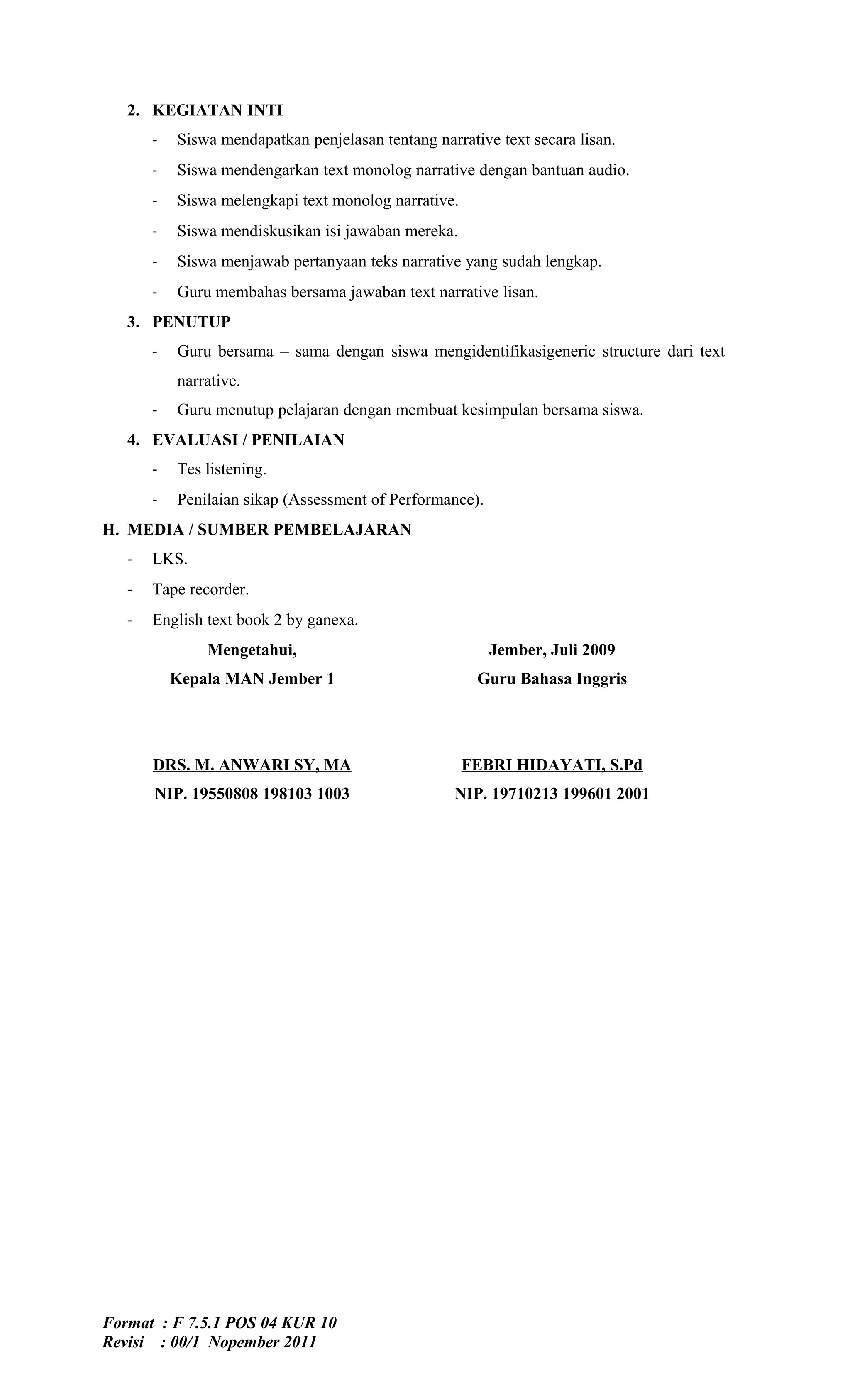 2. KEGIATAN INTI
       -   Siswa mendapatkan penjelasan tentang narrative text secara lisan.
       -   Siswa mendengarkan text monolog narrative dengan bantuan audio.
       -   Siswa melengkapi text monolog narrative.
       -   Siswa mendiskusikan isi jawaban mereka.
       -   Siswa menjawab pertanyaan teks narrative yang sudah lengkap.
       -   Guru membahas bersama jawaban text narrative lisan.
   3. PENUTUP
       -   Guru bersama – sama dengan siswa mengidentifikasigeneric structure dari text
           narrative.
       -   Guru menutup pelajaran dengan membuat kesimpulan bersama siswa.
   4. EVALUASI / PENILAIAN
       -   Tes listening.
       -   Penilaian sikap (Assessment of Performance).
H. MEDIA / SUMBER PEMBELAJARAN
   -   LKS.
   -   Tape recorder.
   -   English text book 2 by ganexa.
               Mengetahui,                                Jember, Juli 2009
           Kepala MAN Jember 1                         Guru Bahasa Inggris




       DRS. M. ANWARI SY, MA                          FEBRI HIDAYATI, S.Pd
       NIP. 19550808 198103 1003                    NIP. 19710213 199601 2001




Format : F 7.5.1 POS 04 KUR 10
Revisi : 00/1 Nopember 2011
 
