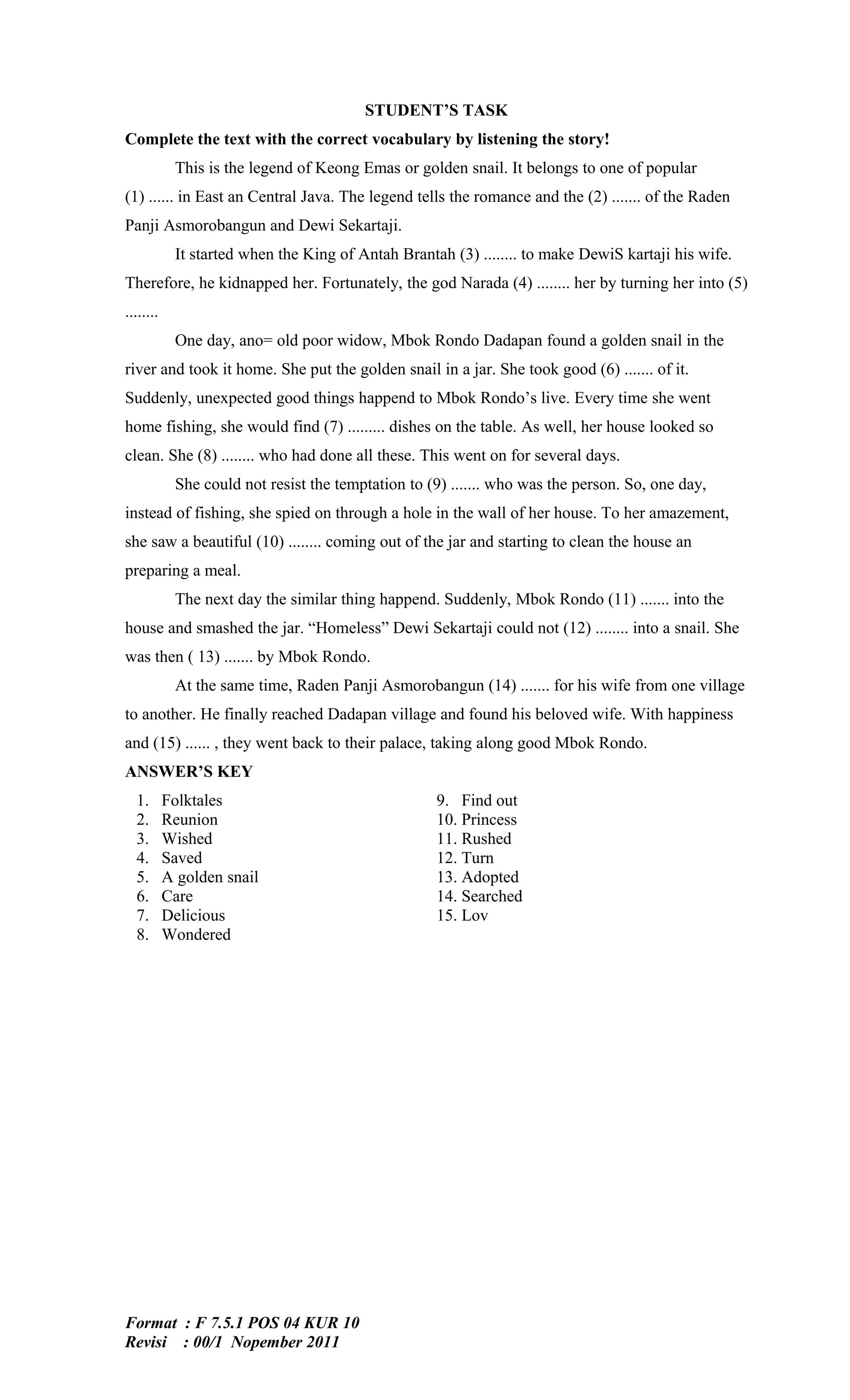 STUDENT’S TASK
Complete the text with the correct vocabulary by listening the story!
            This is the legend of Keong Emas or golden snail. It belongs to one of popular
(1) ...... in East an Central Java. The legend tells the romance and the (2) ....... of the Raden
Panji Asmorobangun and Dewi Sekartaji.
            It started when the King of Antah Brantah (3) ........ to make DewiS kartaji his wife.
Therefore, he kidnapped her. Fortunately, the god Narada (4) ........ her by turning her into (5)
........
            One day, ano= old poor widow, Mbok Rondo Dadapan found a golden snail in the
river and took it home. She put the golden snail in a jar. She took good (6) ....... of it.
Suddenly, unexpected good things happend to Mbok Rondo’s live. Every time she went
home fishing, she would find (7) ......... dishes on the table. As well, her house looked so
clean. She (8) ........ who had done all these. This went on for several days.
            She could not resist the temptation to (9) ....... who was the person. So, one day,
instead of fishing, she spied on through a hole in the wall of her house. To her amazement,
she saw a beautiful (10) ........ coming out of the jar and starting to clean the house an
preparing a meal.
            The next day the similar thing happend. Suddenly, Mbok Rondo (11) ....... into the
house and smashed the jar. “Homeless” Dewi Sekartaji could not (12) ........ into a snail. She
was then ( 13) ....... by Mbok Rondo.
            At the same time, Raden Panji Asmorobangun (14) ....... for his wife from one village
to another. He finally reached Dadapan village and found his beloved wife. With happiness
and (15) ...... , they went back to their palace, taking along good Mbok Rondo.
ANSWER’S KEY
  1.       Folktales                                9. Find out
  2.       Reunion                                  10. Princess
  3.       Wished                                   11. Rushed
  4.       Saved                                    12. Turn
  5.       A golden snail                           13. Adopted
  6.       Care                                     14. Searched
  7.       Delicious                                15. Lov
  8.       Wondered




Format : F 7.5.1 POS 04 KUR 10
Revisi : 00/1 Nopember 2011
 