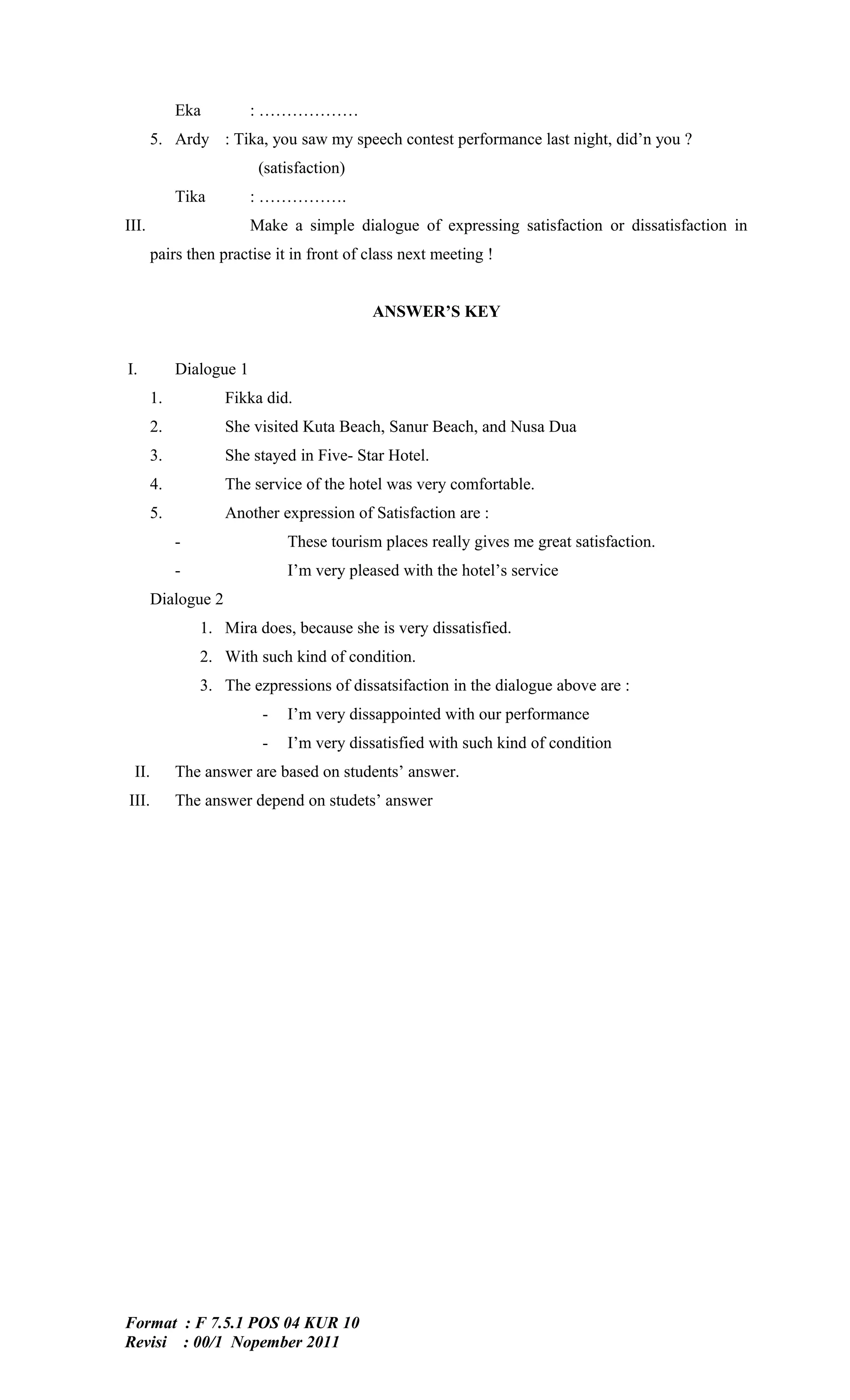 Eka          : ………………
       5. Ardy : Tika, you saw my speech contest performance last night, did’n you ?
                          (satisfaction)
            Tika         : …………….
III.                     Make a simple dialogue of expressing satisfaction or dissatisfaction in
       pairs then practise it in front of class next meeting !


                                           ANSWER’S KEY


I.          Dialogue 1
       1.           Fikka did.
       2.           She visited Kuta Beach, Sanur Beach, and Nusa Dua
       3.           She stayed in Five- Star Hotel.
       4.           The service of the hotel was very comfortable.
       5.           Another expression of Satisfaction are :
            -                 These tourism places really gives me great satisfaction.
            -                 I’m very pleased with the hotel’s service
       Dialogue 2
                1. Mira does, because she is very dissatisfied.
                2. With such kind of condition.
                3. The ezpressions of dissatsifaction in the dialogue above are :
                          -   I’m very dissappointed with our performance
                          -   I’m very dissatisfied with such kind of condition
 II.        The answer are based on students’ answer.
III.        The answer depend on studets’ answer




Format : F 7.5.1 POS 04 KUR 10
Revisi : 00/1 Nopember 2011
 