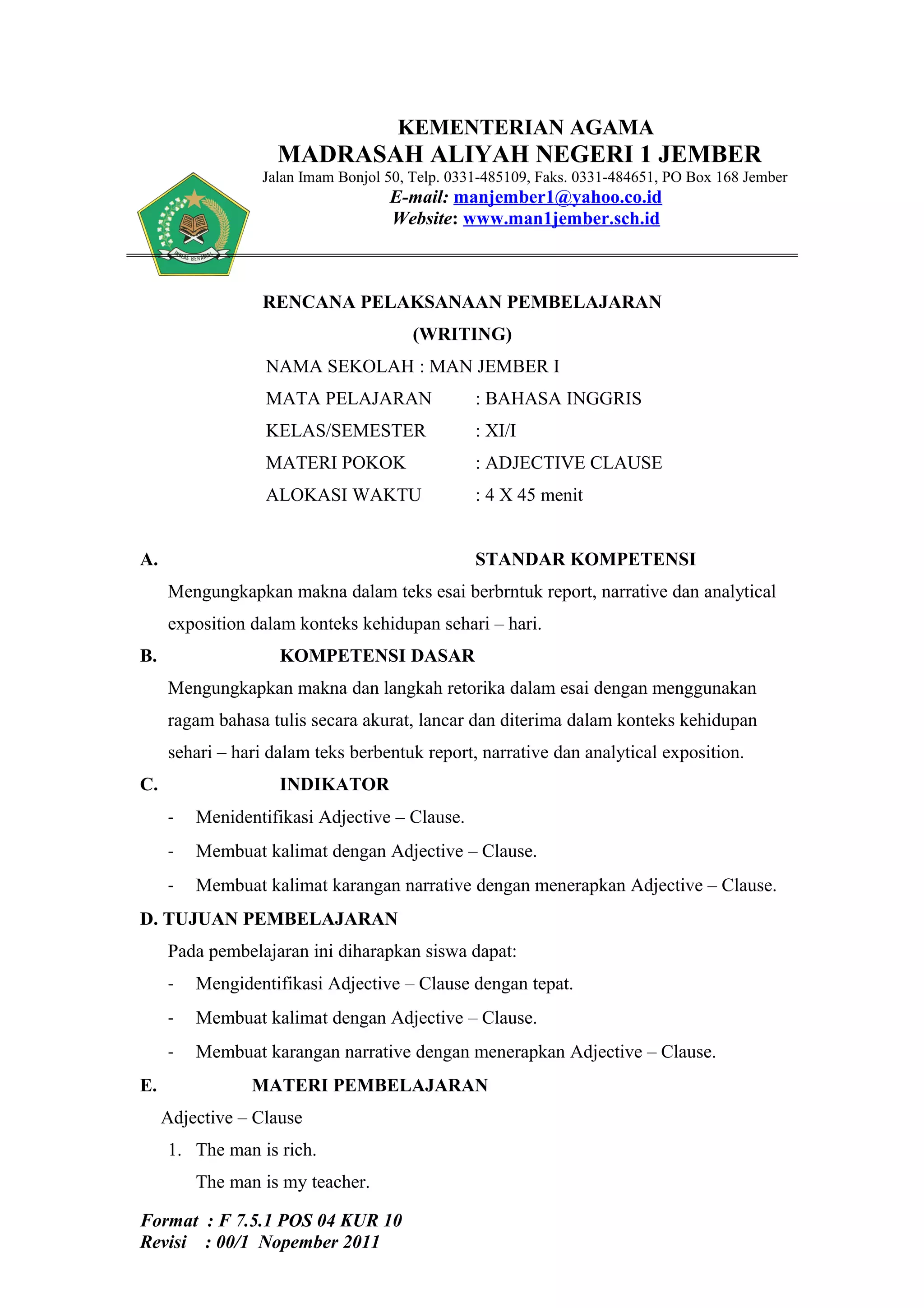 KEMENTERIAN AGAMA
                    MADRASAH ALIYAH NEGERI 1 JEMBER
                 Jalan Imam Bonjol 50, Telp. 0331-485109, Faks. 0331-484651, PO Box 168 Jember
                                   E-mail: manjember1@yahoo.co.id
                                   Website: www.man1jember.sch.id



                 RENCANA PELAKSANAAN PEMBELAJARAN
                                       (WRITING)
                  NAMA SEKOLAH : MAN JEMBER I
                  MATA PELAJARAN                : BAHASA INGGRIS
                  KELAS/SEMESTER                : XI/I
                  MATERI POKOK                  : ADJECTIVE CLAUSE
                  ALOKASI WAKTU                 : 4 X 45 menit


A.                                              STANDAR KOMPETENSI
     Mengungkapkan makna dalam teks esai berbrntuk report, narrative dan analytical
     exposition dalam konteks kehidupan sehari – hari.
B.                  KOMPETENSI DASAR
     Mengungkapkan makna dan langkah retorika dalam esai dengan menggunakan
     ragam bahasa tulis secara akurat, lancar dan diterima dalam konteks kehidupan
     sehari – hari dalam teks berbentuk report, narrative dan analytical exposition.
C.                  INDIKATOR
     -   Menidentifikasi Adjective – Clause.
     -   Membuat kalimat dengan Adjective – Clause.
     -   Membuat kalimat karangan narrative dengan menerapkan Adjective – Clause.
D. TUJUAN PEMBELAJARAN
     Pada pembelajaran ini diharapkan siswa dapat:
     -   Mengidentifikasi Adjective – Clause dengan tepat.
     -   Membuat kalimat dengan Adjective – Clause.
     -   Membuat karangan narrative dengan menerapkan Adjective – Clause.
E.              MATERI PEMBELAJARAN
     Adjective – Clause
     1. The man is rich.
         The man is my teacher.

Format : F 7.5.1 POS 04 KUR 10
Revisi : 00/1 Nopember 2011
 
